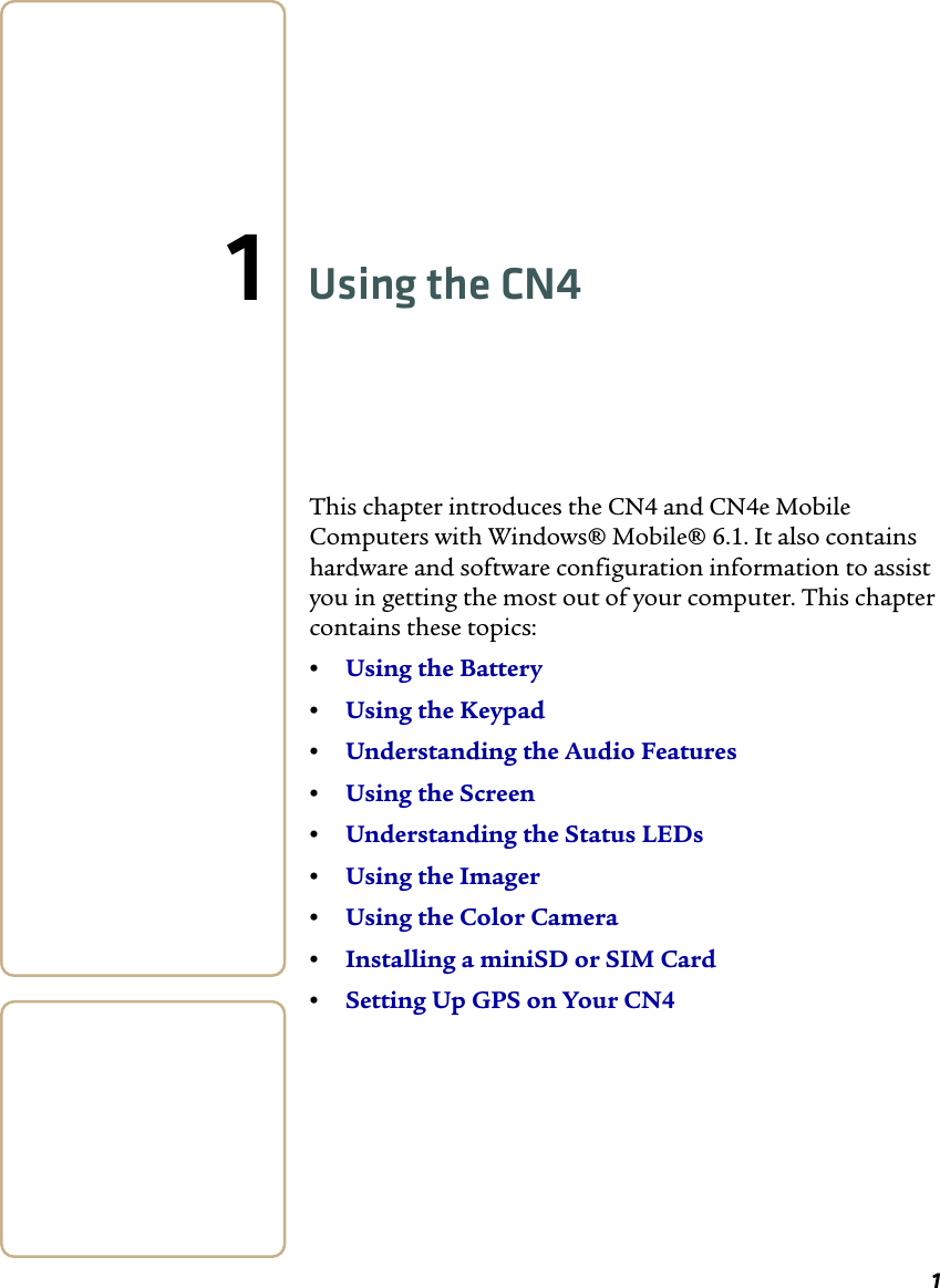11Using the CN4This chapter introduces the CN4 and CN4e Mobile Computers with Windows® Mobile® 6.1. It also contains hardware and software configuration information to assist you in getting the most out of your computer. This chapter contains these topics:•Using the Battery•Using the Keypad•Understanding the Audio Features•Using the Screen•Understanding the Status LEDs•Using the Imager•Using the Color Camera•Installing a miniSD or SIM Card•Setting Up GPS on Your CN4