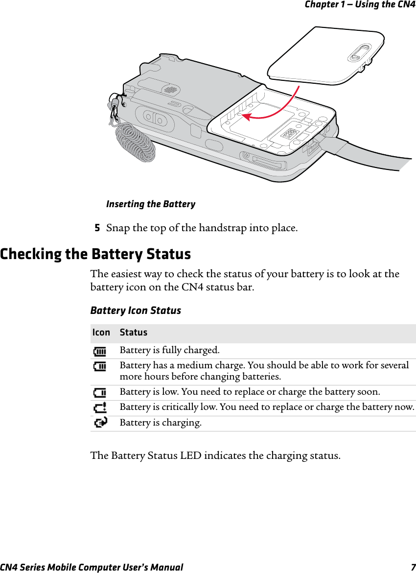 Chapter 1 — Using the CN4CN4 Series Mobile Computer User’s Manual 7Inserting the Battery5Snap the top of the handstrap into place.Checking the Battery StatusThe easiest way to check the status of your battery is to look at the battery icon on the CN4 status bar.The Battery Status LED indicates the charging status.Battery Icon StatusIcon StatusBattery is fully charged.Battery has a medium charge. You should be able to work for several more hours before changing batteries.Battery is low. You need to replace or charge the battery soon.Battery is critically low. You need to replace or charge the battery now.Battery is charging.