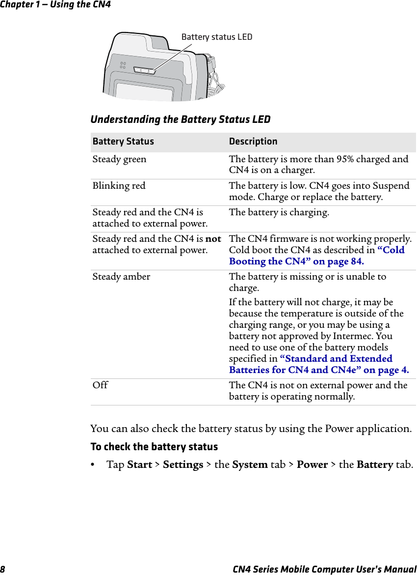 Chapter 1 — Using the CN48 CN4 Series Mobile Computer User’s ManualYou can also check the battery status by using the Power application.To check the battery status•Tap Start &gt; Settings &gt; the System tab &gt; Power &gt; the Battery tab.Understanding the Battery Status LED Battery Status DescriptionSteady green The battery is more than 95% charged and CN4 is on a charger.Blinking red The battery is low. CN4 goes into Suspend mode. Charge or replace the battery.Steady red and the CN4 is attached to external power.The battery is charging.Steady red and the CN4 is not attached to external power.The CN4 firmware is not working properly. Cold boot the CN4 as described in “Cold Booting the CN4” on page 84.Steady amber The battery is missing or is unable to charge.If the battery will not charge, it may be because the temperature is outside of the charging range, or you may be using a battery not approved by Intermec. You need to use one of the battery models specified in “Standard and Extended Batteries for CN4 and CN4e” on page 4.Off The CN4 is not on external power and the battery is operating normally.Battery status LED