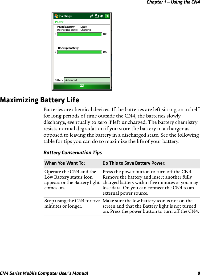 Chapter 1 — Using the CN4CN4 Series Mobile Computer User’s Manual 9Maximizing Battery LifeBatteries are chemical devices. If the batteries are left sitting on a shelf for long periods of time outside the CN4, the batteries slowly discharge, eventually to zero if left uncharged. The battery chemistry resists normal degradation if you store the battery in a charger as opposed to leaving the battery in a discharged state. See the following table for tips you can do to maximize the life of your battery.Battery Conservation Tips When You Want To: Do This to Save Battery Power:Operate the CN4 and the Low Battery status icon appears or the Battery light comes on.Press the power button to turn off the CN4. Remove the battery and insert another fully charged battery within five minutes or you may lose data. Or, you can connect the CN4 to an external power source.Stop using the CN4 for five minutes or longer.Make sure the low battery icon is not on the screen and that the Battery light is not turned on. Press the power button to turn off the CN4.
