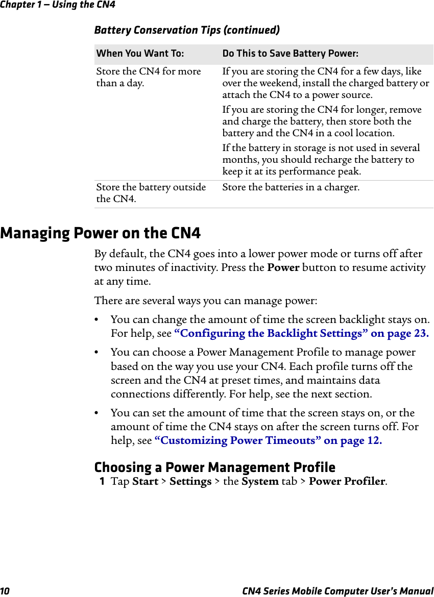 Chapter 1 — Using the CN410 CN4 Series Mobile Computer User’s ManualManaging Power on the CN4By default, the CN4 goes into a lower power mode or turns off after two minutes of inactivity. Press the Power button to resume activity at any time.There are several ways you can manage power:•You can change the amount of time the screen backlight stays on. For help, see “Configuring the Backlight Settings” on page 23.•You can choose a Power Management Profile to manage power based on the way you use your CN4. Each profile turns off the screen and the CN4 at preset times, and maintains data connections differently. For help, see the next section.•You can set the amount of time that the screen stays on, or the amount of time the CN4 stays on after the screen turns off. For help, see “Customizing Power Timeouts” on page 12.Choosing a Power Management Profile1Tap Start &gt; Settings &gt; the System tab &gt; Power Profiler.Store the CN4 for more than a day.If you are storing the CN4 for a few days, like over the weekend, install the charged battery or attach the CN4 to a power source.If you are storing the CN4 for longer, remove and charge the battery, then store both the battery and the CN4 in a cool location.If the battery in storage is not used in several months, you should recharge the battery to keep it at its performance peak.Store the battery outside the CN4.Store the batteries in a charger.Battery Conservation Tips (continued)When You Want To: Do This to Save Battery Power: