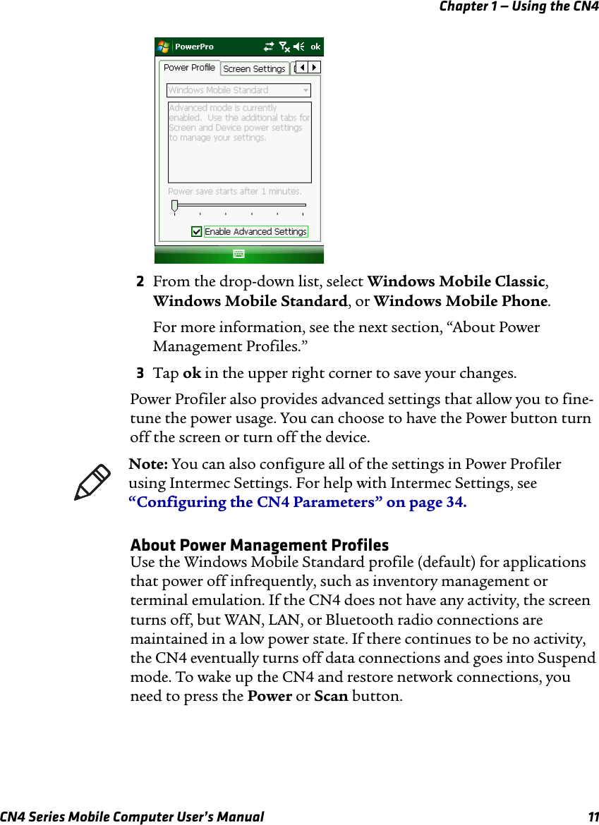 Chapter 1 — Using the CN4CN4 Series Mobile Computer User’s Manual 112From the drop-down list, select Windows Mobile Classic, Windows Mobile Standard, or Windows Mobile Phone.For more information, see the next section, “About Power Management Profiles.”3Tap ok in the upper right corner to save your changes.Power Profiler also provides advanced settings that allow you to fine-tune the power usage. You can choose to have the Power button turn off the screen or turn off the device. About Power Management ProfilesUse the Windows Mobile Standard profile (default) for applications that power off infrequently, such as inventory management or terminal emulation. If the CN4 does not have any activity, the screen turns off, but WAN, LAN, or Bluetooth radio connections are maintained in a low power state. If there continues to be no activity, the CN4 eventually turns off data connections and goes into Suspend mode. To wake up the CN4 and restore network connections, you need to press the Power or Scan button.Note: You can also configure all of the settings in Power Profiler using Intermec Settings. For help with Intermec Settings, see “Configuring the CN4 Parameters” on page 34.