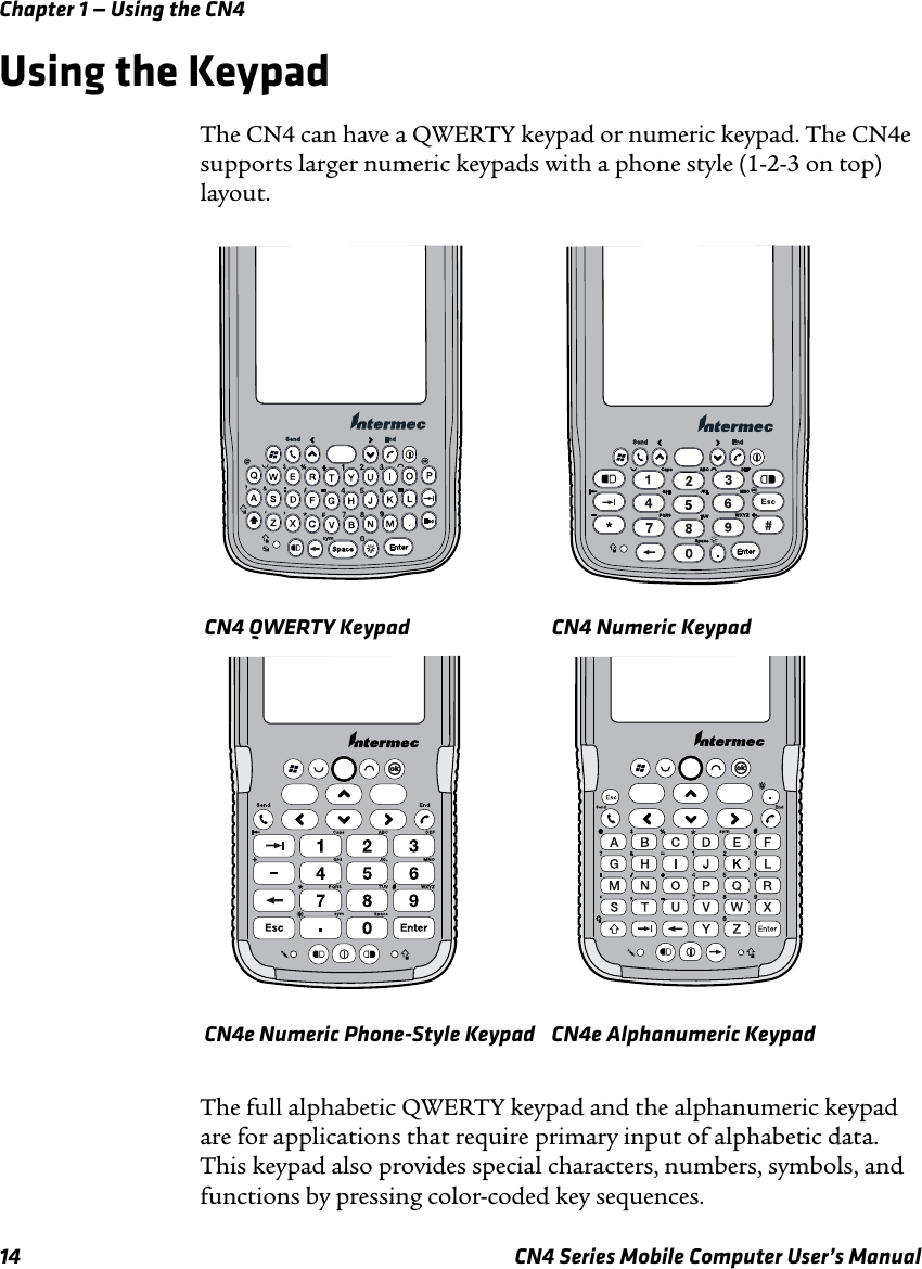 Chapter 1 — Using the CN414 CN4 Series Mobile Computer User’s ManualUsing the KeypadThe CN4 can have a QWERTY keypad or numeric keypad. The CN4e supports larger numeric keypads with a phone style (1-2-3 on top) layout.The full alphabetic QWERTY keypad and the alphanumeric keypad are for applications that require primary input of alphabetic data. This keypad also provides special characters, numbers, symbols, and functions by pressing color-coded key sequences.CN4 QWERTY Keypad CN4 Numeric KeypadCN4e Numeric Phone-Style Keypad CN4e Alphanumeric Keypad