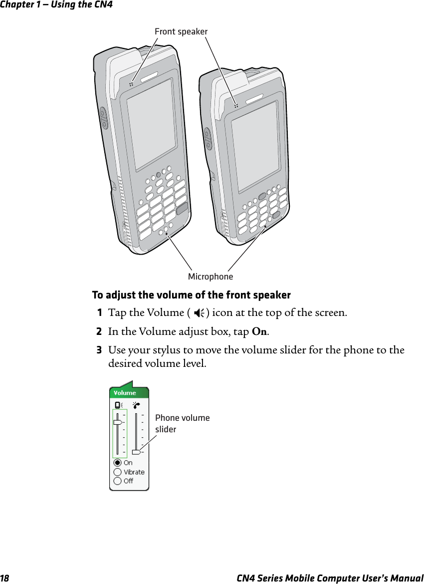 Chapter 1 — Using the CN418 CN4 Series Mobile Computer User’s ManualTo adjust the volume of the front speaker1Tap the Volume ( ) icon at the top of the screen.2In the Volume adjust box, tap On.3Use your stylus to move the volume slider for the phone to the desired volume level.Front speakerMicrophonePhone volumeslider