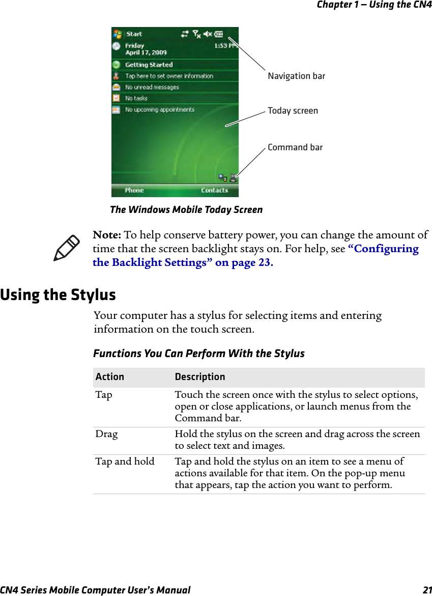 Chapter 1 — Using the CN4CN4 Series Mobile Computer User’s Manual 21The Windows Mobile Today ScreenUsing the StylusYour computer has a stylus for selecting items and entering information on the touch screen. Navigation barToday screenCommand barNote: To help conserve battery power, you can change the amount of time that the screen backlight stays on. For help, see “Configuring the Backlight Settings” on page 23.Functions You Can Perform With the Stylus Action DescriptionTap Touch the screen once with the stylus to select options, open or close applications, or launch menus from the Command bar.Drag Hold the stylus on the screen and drag across the screen to select text and images.Tap and hold Tap and hold the stylus on an item to see a menu of actions available for that item. On the pop-up menu that appears, tap the action you want to perform.