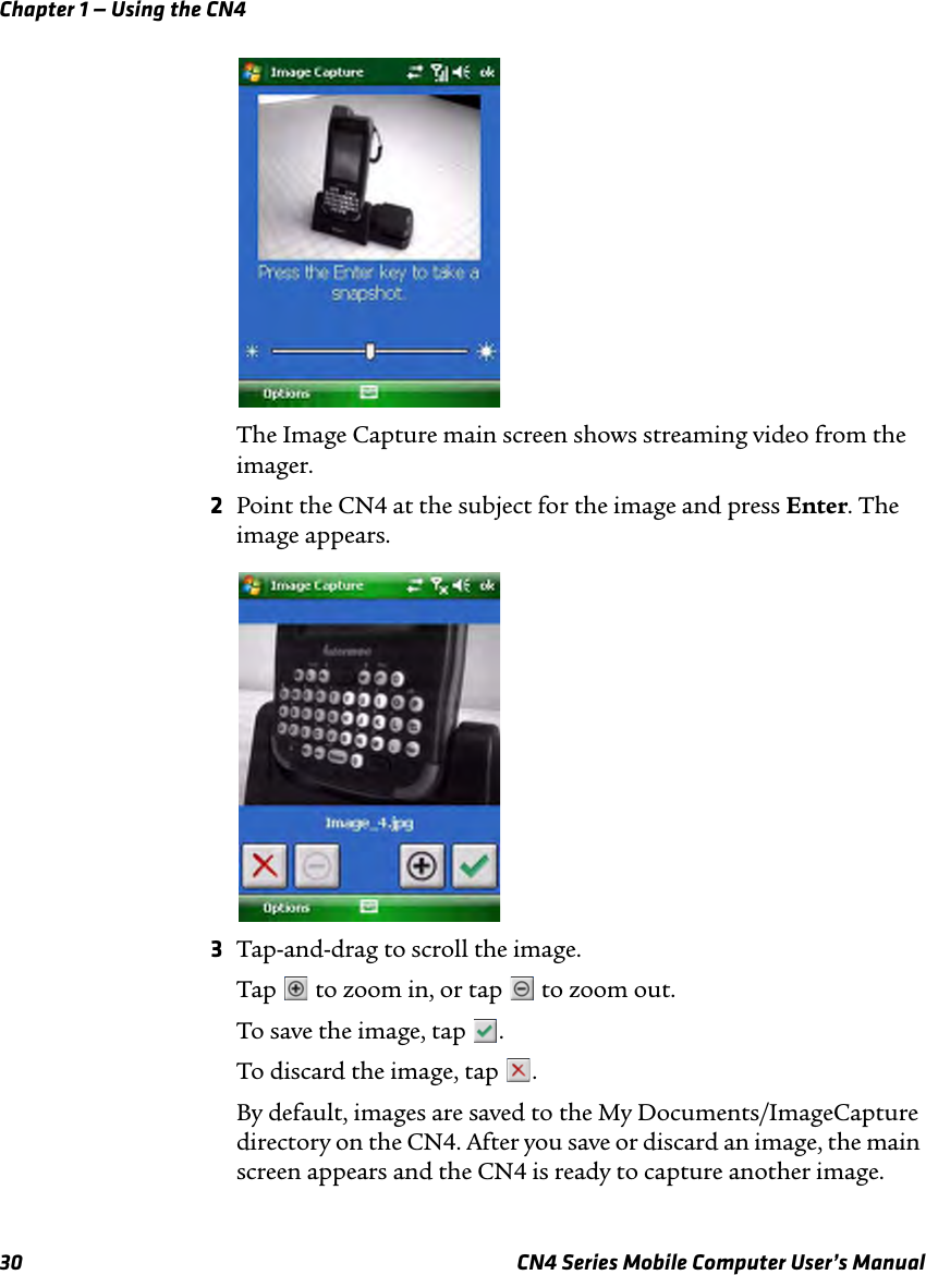 Chapter 1 — Using the CN430 CN4 Series Mobile Computer User’s ManualThe Image Capture main screen shows streaming video from the imager.2Point the CN4 at the subject for the image and press Enter. The image appears.3Tap-and-drag to scroll the image.Tap   to zoom in, or tap   to zoom out.To save the image, tap  .To discard the image, tap  .By default, images are saved to the My Documents/ImageCapture directory on the CN4. After you save or discard an image, the main screen appears and the CN4 is ready to capture another image.