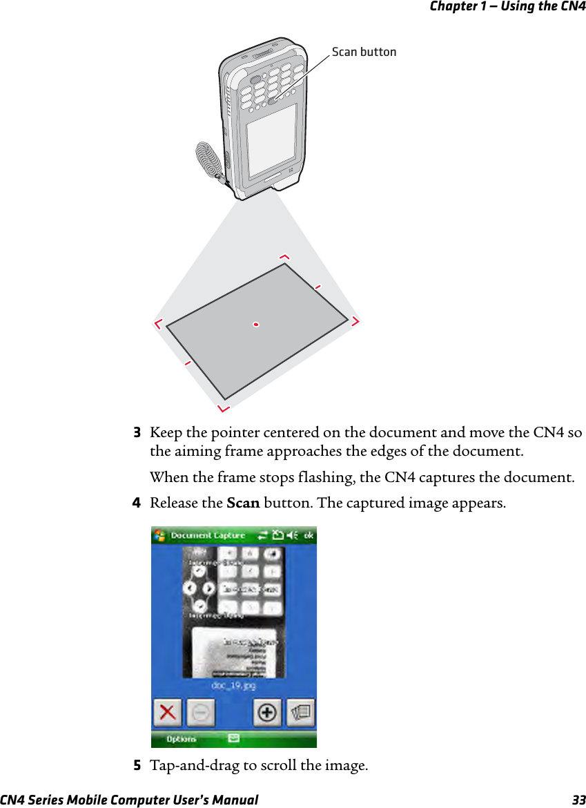 Chapter 1 — Using the CN4CN4 Series Mobile Computer User’s Manual 333Keep the pointer centered on the document and move the CN4 so the aiming frame approaches the edges of the document.When the frame stops flashing, the CN4 captures the document.4Release the Scan button. The captured image appears.5Tap-and-drag to scroll the image.Scan button