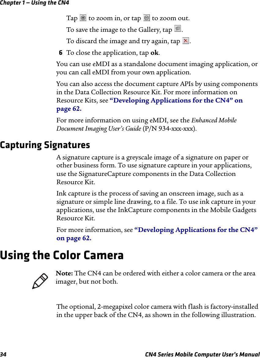 Chapter 1 — Using the CN434 CN4 Series Mobile Computer User’s ManualTap   to zoom in, or tap   to zoom out.To save the image to the Gallery, tap  .To discard the image and try again, tap  .6To close the application, tap ok.You can use eMDI as a standalone document imaging application, or you can call eMDI from your own application.You can also access the document capture APIs by using components in the Data Collection Resource Kit. For more information on Resource Kits, see “Developing Applications for the CN4” on page 62.For more information on using eMDI, see the Enhanced Mobile Document Imaging User’s Guide (P/N 934-xxx-xxx).Capturing SignaturesA signature capture is a greyscale image of a signature on paper or other business form. To use signature capture in your applications, use the SignatureCapture components in the Data Collection Resource Kit.Ink capture is the process of saving an onscreen image, such as a signature or simple line drawing, to a file. To use ink capture in your applications, use the InkCapture components in the Mobile Gadgets Resource Kit.For more information, see “Developing Applications for the CN4” on page 62.Using the Color CameraThe optional, 2-megapixel color camera with flash is factory-installed in the upper back of the CN4, as shown in the following illustration. Note: The CN4 can be ordered with either a color camera or the area imager, but not both.