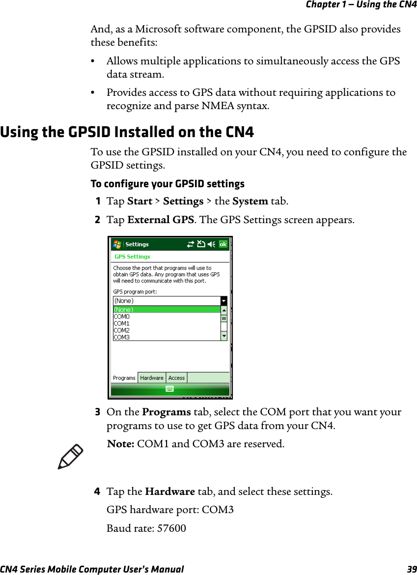 Chapter 1 — Using the CN4CN4 Series Mobile Computer User’s Manual 39And, as a Microsoft software component, the GPSID also provides these benefits:•Allows multiple applications to simultaneously access the GPS data stream.•Provides access to GPS data without requiring applications to recognize and parse NMEA syntax.Using the GPSID Installed on the CN4To use the GPSID installed on your CN4, you need to configure the GPSID settings.To configure your GPSID settings1Tap Start &gt; Settings &gt; the System tab. 2Tap External GPS. The GPS Settings screen appears.3On the Programs tab, select the COM port that you want your programs to use to get GPS data from your CN4. 4Tap the Hardware tab, and select these settings.GPS hardware port: COM3Baud rate: 57600Note: COM1 and COM3 are reserved.