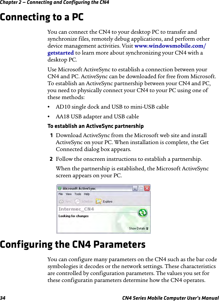 Chapter 2 — Connecting and Configuring the CN434 CN4 Series Mobile Computer User’s ManualConnecting to a PCYou can connect the CN4 to your desktop PC to transfer and synchronize files, remotely debug applications, and perform other device management activities. Visit www.windowsmobile.com/getstarted to learn more about synchronizing your CN4 with a desktop PC.Use Microsoft ActiveSync to establish a connection between your CN4 and PC. ActiveSync can be downloaded for free from Microsoft. To establish an ActiveSync partnership between your CN4 and PC, you need to physically connect your CN4 to your PC using one of these methods:•AD10 single dock and USB to mini-USB cable•AA18 USB adapter and USB cableTo establish an ActiveSync partnership1Download ActiveSync from the Microsoft web site and install ActiveSync on your PC. When installation is complete, the Get Connected dialog box appears.2Follow the onscreen instructions to establish a partnership.When the partnership is established, the Microsoft ActiveSync screen appears on your PC.Configuring the CN4 ParametersYou can configure many parameters on the CN4 such as the bar code symbologies it decodes or the network settings. These characteristics are controlled by configuration parameters. The values you set for these configuratin parameters determine how the CN4 operates.