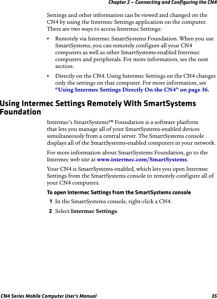 Chapter 2 — Connecting and Configuring the CN4 CN4 Series Mobile Computer User’s Manual 35Settings and other information can be viewed and changed on the CN4 by using the Intermec Settings application on the computer. There are two ways to access Intermec Settings:•Remotely via Intermec SmartSystems Foundation. When you use SmartSystems, you can remotely configure all your CN4 computers as well as other SmartSystems-enabled Intermec computers and peripherals. For more information, see the next section.•Directly on the CN4. Using Intermec Settings on the CN4 changes only the settings on that computer. For more information, see “Using Intermec Settings Directly On the CN4” on page 36.Using Intermec Settings Remotely With SmartSystems FoundationIntermec’s SmartSystems™ Foundation is a software platform  that lets you manage all of your SmartSystems-enabled devices simultaneously from a central server. The SmartSystems console displays all of the SmartSystems-enabled computers in your network.For more information about SmartSystems Foundation, go to the Intermec web site at www.intermec.com/SmartSystems.Your CN4 is SmartSystems-enabled, which lets you open Intermec Settings from the SmartSystems console to remotely configure all of your CN4 computers.To open Intermec Settings from the SmartSystems console1In the SmartSystems console, right-click a CN4.2Select Intermec Settings.