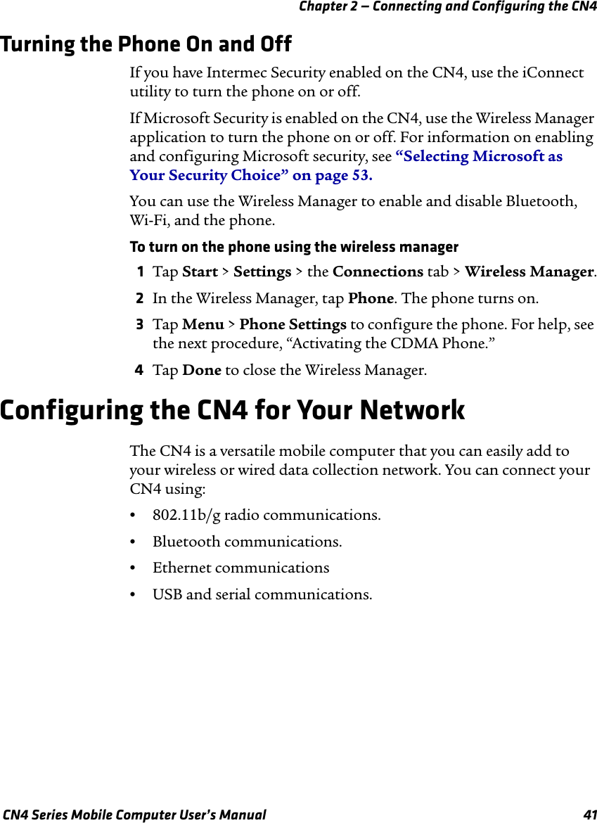 Chapter 2 — Connecting and Configuring the CN4 CN4 Series Mobile Computer User’s Manual 41Turning the Phone On and OffIf you have Intermec Security enabled on the CN4, use the iConnect utility to turn the phone on or off. If Microsoft Security is enabled on the CN4, use the Wireless Manager application to turn the phone on or off. For information on enabling and configuring Microsoft security, see “Selecting Microsoft as Your Security Choice” on page 53.You can use the Wireless Manager to enable and disable Bluetooth, Wi-Fi, and the phone.To turn on the phone using the wireless manager1Tap Start &gt; Settings &gt; the Connections tab &gt; Wireless Manager.2In the Wireless Manager, tap Phone. The phone turns on.3Tap Menu &gt; Phone Settings to configure the phone. For help, see the next procedure, “Activating the CDMA Phone.”4Tap Done to close the Wireless Manager.Configuring the CN4 for Your NetworkThe CN4 is a versatile mobile computer that you can easily add to your wireless or wired data collection network. You can connect your CN4 using:•802.11b/g radio communications.•Bluetooth communications.•Ethernet communications•USB and serial communications.