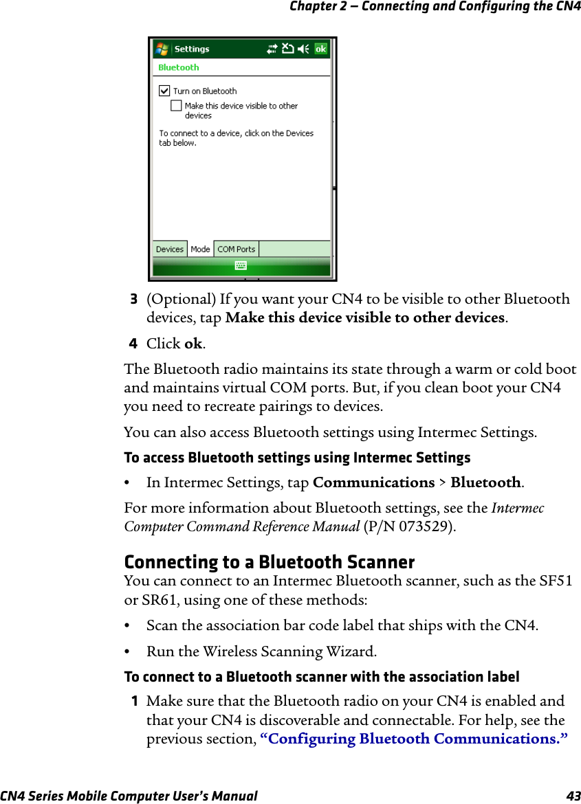 Chapter 2 — Connecting and Configuring the CN4 CN4 Series Mobile Computer User’s Manual 433(Optional) If you want your CN4 to be visible to other Bluetooth devices, tap Make this device visible to other devices.4Click ok.The Bluetooth radio maintains its state through a warm or cold boot and maintains virtual COM ports. But, if you clean boot your CN4 you need to recreate pairings to devices.You can also access Bluetooth settings using Intermec Settings. To access Bluetooth settings using Intermec Settings•In Intermec Settings, tap Communications &gt; Bluetooth.For more information about Bluetooth settings, see the Intermec Computer Command Reference Manual (P/N 073529).Connecting to a Bluetooth ScannerYou can connect to an Intermec Bluetooth scanner, such as the SF51 or SR61, using one of these methods:•Scan the association bar code label that ships with the CN4.•Run the Wireless Scanning Wizard.To connect to a Bluetooth scanner with the association label1Make sure that the Bluetooth radio on your CN4 is enabled and that your CN4 is discoverable and connectable. For help, see the previous section, “Configuring Bluetooth Communications.”