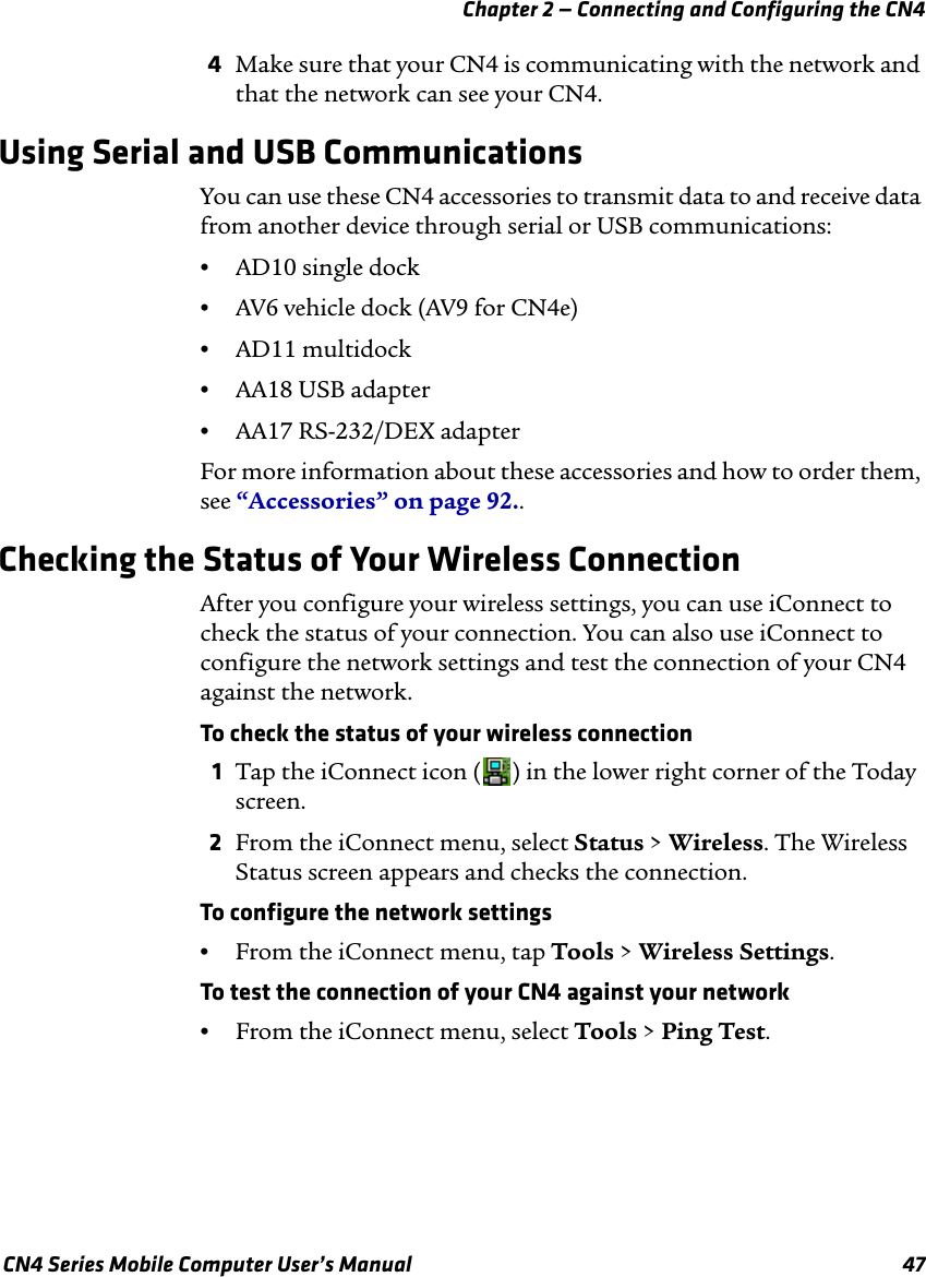 Chapter 2 — Connecting and Configuring the CN4 CN4 Series Mobile Computer User’s Manual 474Make sure that your CN4 is communicating with the network and that the network can see your CN4.Using Serial and USB CommunicationsYou can use these CN4 accessories to transmit data to and receive data from another device through serial or USB communications:•AD10 single dock•AV6 vehicle dock (AV9 for CN4e)•AD11 multidock•AA18 USB adapter•AA17 RS-232/DEX adapterFor more information about these accessories and how to order them, see “Accessories” on page 92..Checking the Status of Your Wireless ConnectionAfter you configure your wireless settings, you can use iConnect to check the status of your connection. You can also use iConnect to configure the network settings and test the connection of your CN4 against the network.To check the status of your wireless connection1Tap the iConnect icon ( ) in the lower right corner of the Today screen.2From the iConnect menu, select Status &gt; Wireless. The Wireless Status screen appears and checks the connection.To configure the network settings•From the iConnect menu, tap Tools &gt; Wireless Settings.To test the connection of your CN4 against your network•From the iConnect menu, select Tools &gt; Ping Test.