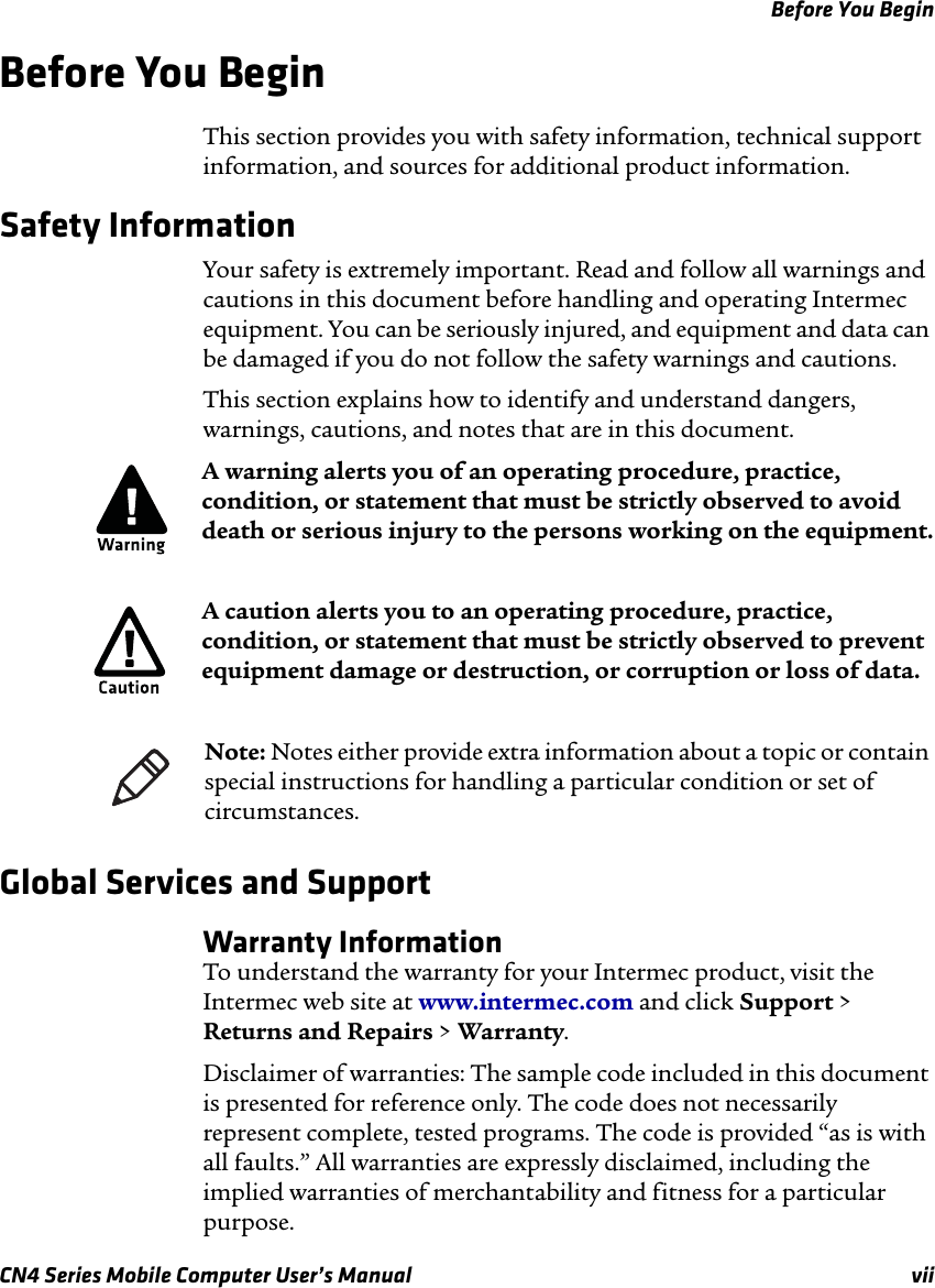 Before You BeginCN4 Series Mobile Computer User’s Manual viiBefore You Begin This section provides you with safety information, technical support information, and sources for additional product information.Safety InformationYour safety is extremely important. Read and follow all warnings and cautions in this document before handling and operating Intermec equipment. You can be seriously injured, and equipment and data can be damaged if you do not follow the safety warnings and cautions.This section explains how to identify and understand dangers, warnings, cautions, and notes that are in this document.   Global Services and SupportWarranty InformationTo understand the warranty for your Intermec product, visit the Intermec web site at www.intermec.com and click Support &gt; Returns and Repairs &gt; Warranty.Disclaimer of warranties: The sample code included in this document is presented for reference only. The code does not necessarily represent complete, tested programs. The code is provided “as is with all faults.” All warranties are expressly disclaimed, including the implied warranties of merchantability and fitness for a particular purpose.A warning alerts you of an operating procedure, practice, condition, or statement that must be strictly observed to avoid death or serious injury to the persons working on the equipment.A caution alerts you to an operating procedure, practice, condition, or statement that must be strictly observed to prevent equipment damage or destruction, or corruption or loss of data.Note: Notes either provide extra information about a topic or contain special instructions for handling a particular condition or set of circumstances.