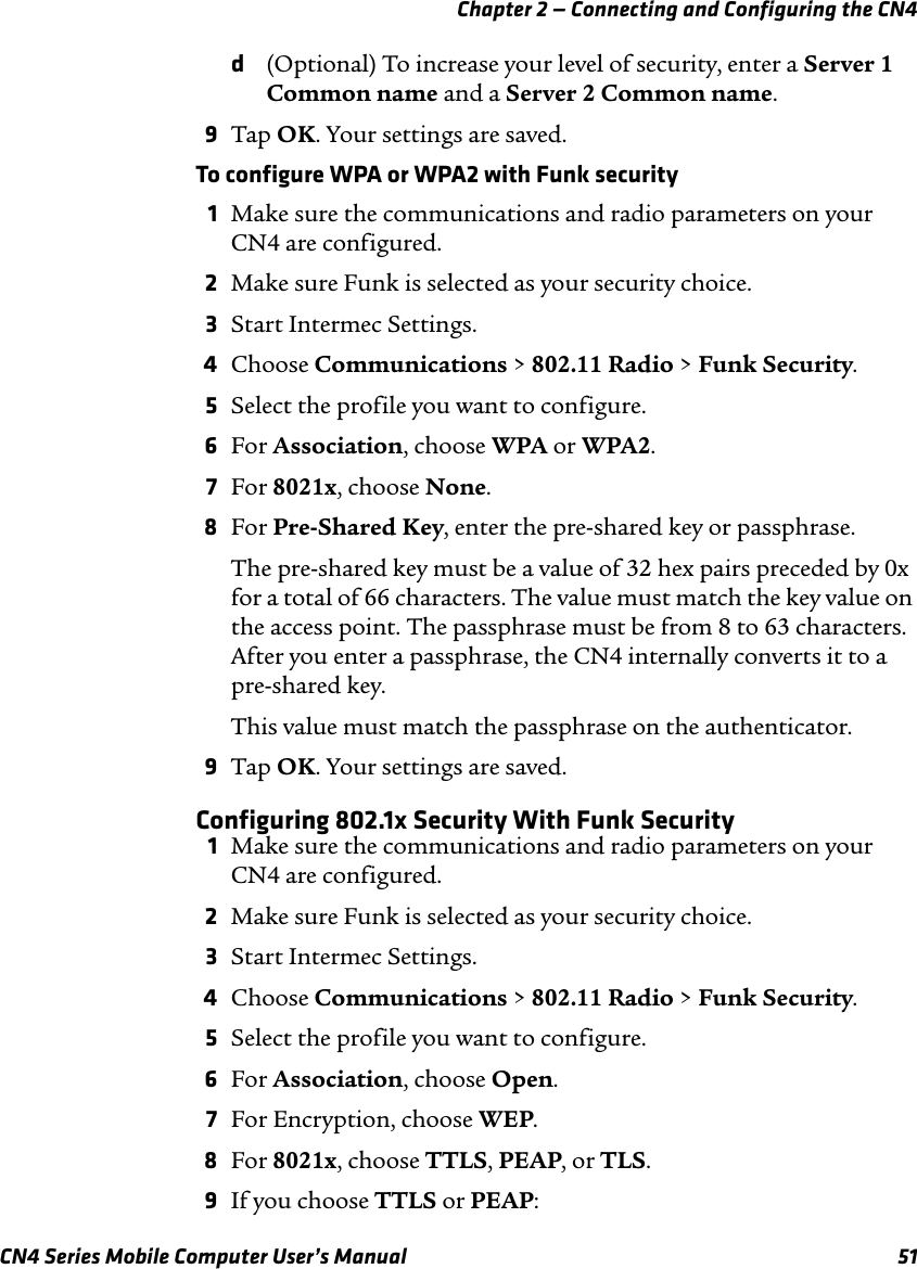 Chapter 2 — Connecting and Configuring the CN4 CN4 Series Mobile Computer User’s Manual 51d(Optional) To increase your level of security, enter a Server 1 Common name and a Server 2 Common name.9Tap OK. Your settings are saved.To configure WPA or WPA2 with Funk security1Make sure the communications and radio parameters on your CN4 are configured.2Make sure Funk is selected as your security choice.3Start Intermec Settings.4Choose Communications &gt; 802.11 Radio &gt; Funk Security.5Select the profile you want to configure.6For Association, choose WPA or WPA2.7For 8021x, choose None.8For Pre-Shared Key, enter the pre-shared key or passphrase. The pre-shared key must be a value of 32 hex pairs preceded by 0x for a total of 66 characters. The value must match the key value on the access point. The passphrase must be from 8 to 63 characters. After you enter a passphrase, the CN4 internally converts it to a pre-shared key.This value must match the passphrase on the authenticator.9Tap OK. Your settings are saved.Configuring 802.1x Security With Funk Security1Make sure the communications and radio parameters on your CN4 are configured.2Make sure Funk is selected as your security choice.3Start Intermec Settings.4Choose Communications &gt; 802.11 Radio &gt; Funk Security.5Select the profile you want to configure.6For Association, choose Open.7For Encryption, choose WEP.8For 8021x, choose TTLS, PEAP, or TLS.9If you choose TTLS or PEAP: