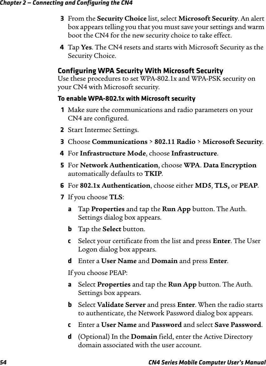 Chapter 2 — Connecting and Configuring the CN454 CN4 Series Mobile Computer User’s Manual3From the Security Choice list, select Microsoft Security. An alert box appears telling you that you must save your settings and warm boot the CN4 for the new security choice to take effect.4Tap Yes. The CN4 resets and starts with Microsoft Security as the Security Choice.Configuring WPA Security With Microsoft SecurityUse these procedures to set WPA-802.1x and WPA-PSK security on your CN4 with Microsoft security.To enable WPA-802.1x with Microsoft security1Make sure the communications and radio parameters on your CN4 are configured.2Start Intermec Settings.3Choose Communications &gt; 802.11 Radio &gt; Microsoft Security.4For Infrastructure Mode, choose Infrastructure.5For Network Authentication, choose WPA. Data Encryption automatically defaults to TKIP.6For 802.1x Authentication, choose either MD5, TLS, or PEAP.7If you choose TLS:aTap Properties and tap the Run App button. The Auth. Settings dialog box appears.bTap the Select button.cSelect your certificate from the list and press Enter. The User Logon dialog box appears.dEnter a User Name and Domain and press Enter.If you choose PEAP:aSelect Properties and tap the Run App button. The Auth. Settings box appears.bSelect Validate Server and press Enter. When the radio starts to authenticate, the Network Password dialog box appears.cEnter a User Name and Password and select Save Password.d(Optional) In the Domain field, enter the Active Directory domain associated with the user account.