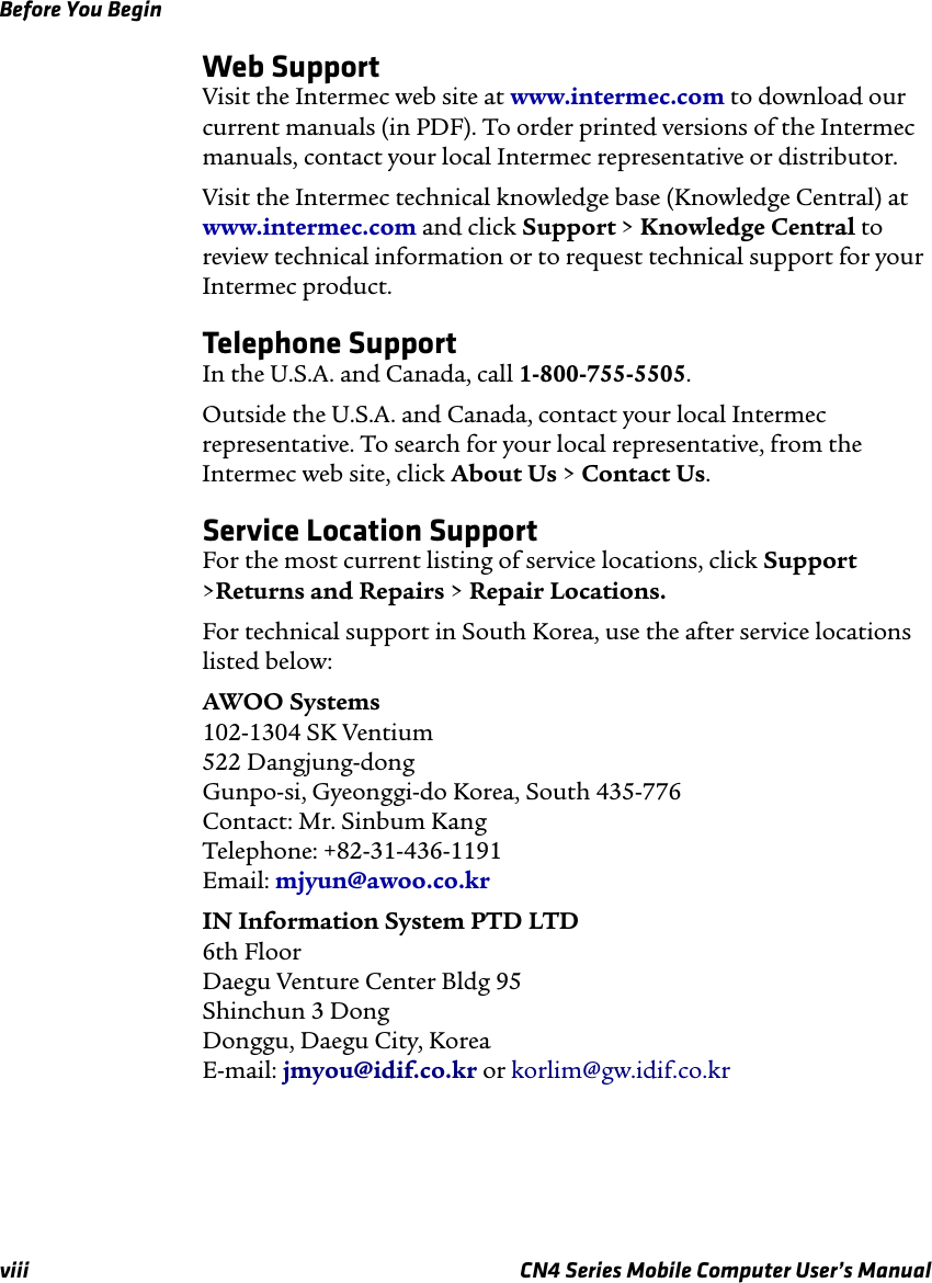 Before You Beginviii CN4 Series Mobile Computer User’s ManualWeb SupportVisit the Intermec web site at www.intermec.com to download our current manuals (in PDF). To order printed versions of the Intermec manuals, contact your local Intermec representative or distributor.Visit the Intermec technical knowledge base (Knowledge Central) at www.intermec.com and click Support &gt; Knowledge Central to review technical information or to request technical support for your Intermec product.Telephone SupportIn the U.S.A. and Canada, call 1-800-755-5505. Outside the U.S.A. and Canada, contact your local Intermec representative. To search for your local representative, from the Intermec web site, click About Us &gt; Contact Us.Service Location SupportFor the most current listing of service locations, click Support &gt;Returns and Repairs &gt; Repair Locations.For technical support in South Korea, use the after service locations listed below:AWOO Systems 102-1304 SK Ventium 522 Dangjung-dong Gunpo-si, Gyeonggi-do Korea, South 435-776 Contact: Mr. Sinbum Kang Telephone: +82-31-436-1191 Email: mjyun@awoo.co.krIN Information System PTD LTD 6th Floor Daegu Venture Center Bldg 95 Shinchun 3 Dong Donggu, Daegu City, Korea E-mail: jmyou@idif.co.kr or korlim@gw.idif.co.kr