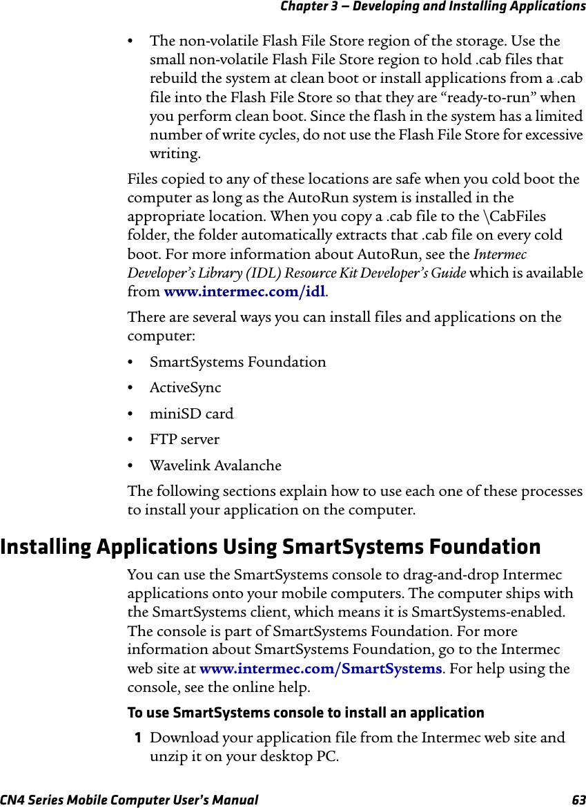 Chapter 3 — Developing and Installing ApplicationsCN4 Series Mobile Computer User’s Manual 63•The non-volatile Flash File Store region of the storage. Use the small non-volatile Flash File Store region to hold .cab files that rebuild the system at clean boot or install applications from a .cab file into the Flash File Store so that they are “ready-to-run” when you perform clean boot. Since the flash in the system has a limited number of write cycles, do not use the Flash File Store for excessive writing.Files copied to any of these locations are safe when you cold boot the computer as long as the AutoRun system is installed in the appropriate location. When you copy a .cab file to the \CabFiles folder, the folder automatically extracts that .cab file on every cold boot. For more information about AutoRun, see the Intermec Developer’s Library (IDL) Resource Kit Developer’s Guide which is available from www.intermec.com/idl. There are several ways you can install files and applications on the computer:•SmartSystems Foundation•ActiveSync•miniSD card•FTP server•Wavelink AvalancheThe following sections explain how to use each one of these processes to install your application on the computer.Installing Applications Using SmartSystems FoundationYou can use the SmartSystems console to drag-and-drop Intermec applications onto your mobile computers. The computer ships with the SmartSystems client, which means it is SmartSystems-enabled. The console is part of SmartSystems Foundation. For more information about SmartSystems Foundation, go to the Intermec web site at www.intermec.com/SmartSystems. For help using the console, see the online help.To use SmartSystems console to install an application1Download your application file from the Intermec web site and unzip it on your desktop PC.