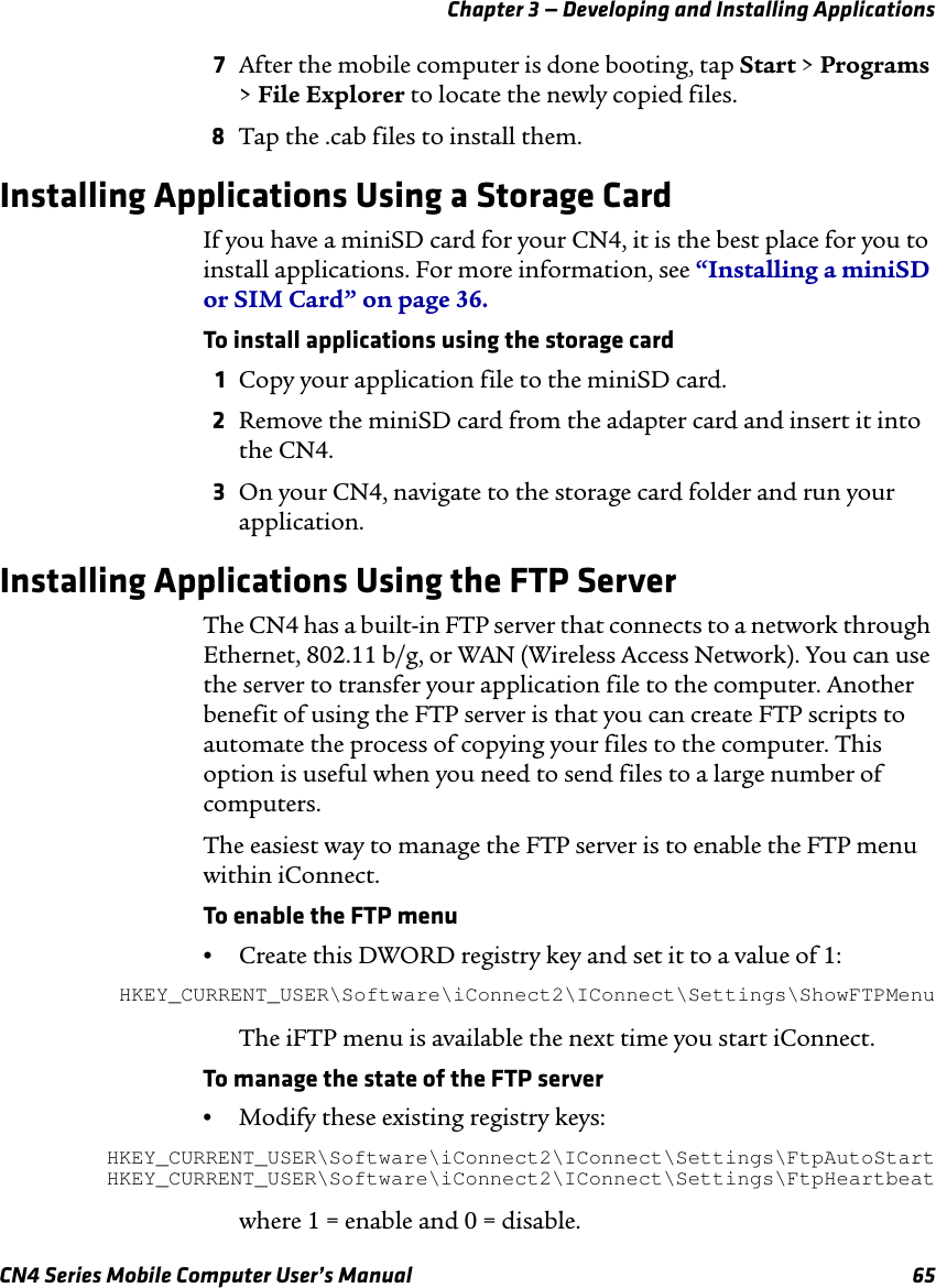 Chapter 3 — Developing and Installing ApplicationsCN4 Series Mobile Computer User’s Manual 657After the mobile computer is done booting, tap Start &gt; Programs &gt; File Explorer to locate the newly copied files.8Tap the .cab files to install them.Installing Applications Using a Storage CardIf you have a miniSD card for your CN4, it is the best place for you to install applications. For more information, see “Installing a miniSD or SIM Card” on page 36.To install applications using the storage card1Copy your application file to the miniSD card.2Remove the miniSD card from the adapter card and insert it into the CN4.3On your CN4, navigate to the storage card folder and run your application.Installing Applications Using the FTP ServerThe CN4 has a built-in FTP server that connects to a network through Ethernet, 802.11 b/g, or WAN (Wireless Access Network). You can use the server to transfer your application file to the computer. Another benefit of using the FTP server is that you can create FTP scripts to automate the process of copying your files to the computer. This option is useful when you need to send files to a large number of computers.The easiest way to manage the FTP server is to enable the FTP menu within iConnect.To enable the FTP menu•Create this DWORD registry key and set it to a value of 1:HKEY_CURRENT_USER\Software\iConnect2\IConnect\Settings\ShowFTPMenu The iFTP menu is available the next time you start iConnect.To manage the state of the FTP server•Modify these existing registry keys:HKEY_CURRENT_USER\Software\iConnect2\IConnect\Settings\FtpAutoStartHKEY_CURRENT_USER\Software\iConnect2\IConnect\Settings\FtpHeartbeat where 1 = enable and 0 = disable.