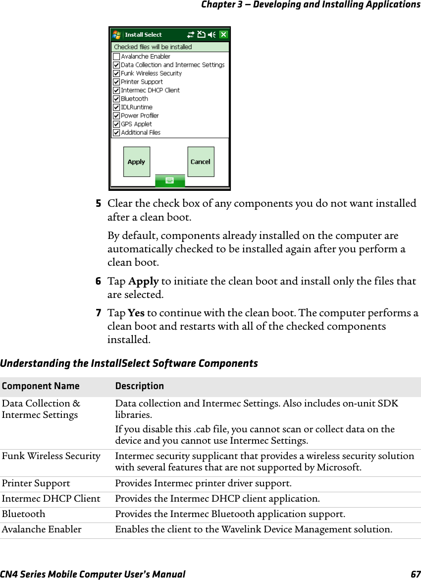 Chapter 3 — Developing and Installing ApplicationsCN4 Series Mobile Computer User’s Manual 675Clear the check box of any components you do not want installed after a clean boot.By default, components already installed on the computer are automatically checked to be installed again after you perform a clean boot.6Tap Apply to initiate the clean boot and install only the files that are selected.7Tap Yes to continue with the clean boot. The computer performs a clean boot and restarts with all of the checked components installed.Understanding the InstallSelect Software ComponentsComponent Name DescriptionData Collection &amp; Intermec SettingsData collection and Intermec Settings. Also includes on-unit SDK libraries.If you disable this .cab file, you cannot scan or collect data on the device and you cannot use Intermec Settings.Funk Wireless Security Intermec security supplicant that provides a wireless security solution with several features that are not supported by Microsoft.Printer Support Provides Intermec printer driver support.Intermec DHCP Client Provides the Intermec DHCP client application.Bluetooth Provides the Intermec Bluetooth application support.Avalanche Enabler Enables the client to the Wavelink Device Management solution.