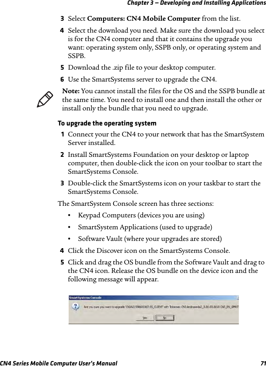Chapter 3 — Developing and Installing ApplicationsCN4 Series Mobile Computer User’s Manual 713Select Computers: CN4 Mobile Computer from the list.4Select the download you need. Make sure the download you select is for the CN4 computer and that it contains the upgrade you want: operating system only, SSPB only, or operating system and SSPB.5Download the .zip file to your desktop computer.6Use the SmartSystems server to upgrade the CN4. To upgrade the operating system1Connect your the CN4 to your network that has the SmartSystem Server installed.2Install SmartSystems Foundation on your desktop or laptop computer, then double-click the icon on your toolbar to start the SmartSystems Console.3Double-click the SmartSystems icon on your taskbar to start the SmartSystems Console.The SmartSystem Console screen has three sections:•Keypad Computers (devices you are using)•SmartSystem Applications (used to upgrade)•Software Vault (where your upgrades are stored)4Click the Discover icon on the SmartSystems Console. 5Click and drag the OS bundle from the Software Vault and drag to the CN4 icon. Release the OS bundle on the device icon and the following message will appear.Note: You cannot install the files for the OS and the SSPB bundle at the same time. You need to install one and then install the other or install only the bundle that you need to upgrade.