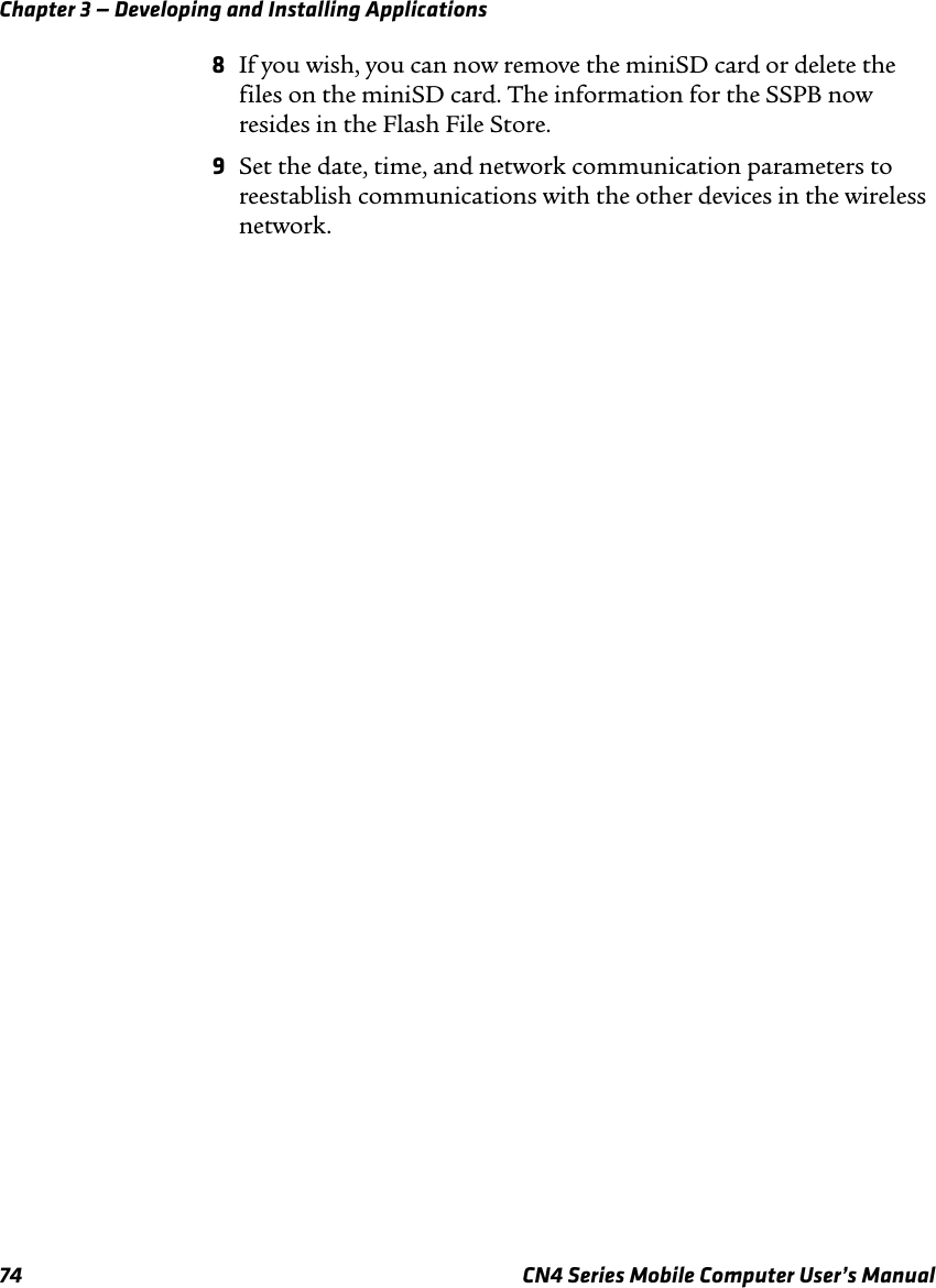 Chapter 3 — Developing and Installing Applications74 CN4 Series Mobile Computer User’s Manual8If you wish, you can now remove the miniSD card or delete the files on the miniSD card. The information for the SSPB now resides in the Flash File Store.9Set the date, time, and network communication parameters to reestablish communications with the other devices in the wireless network.