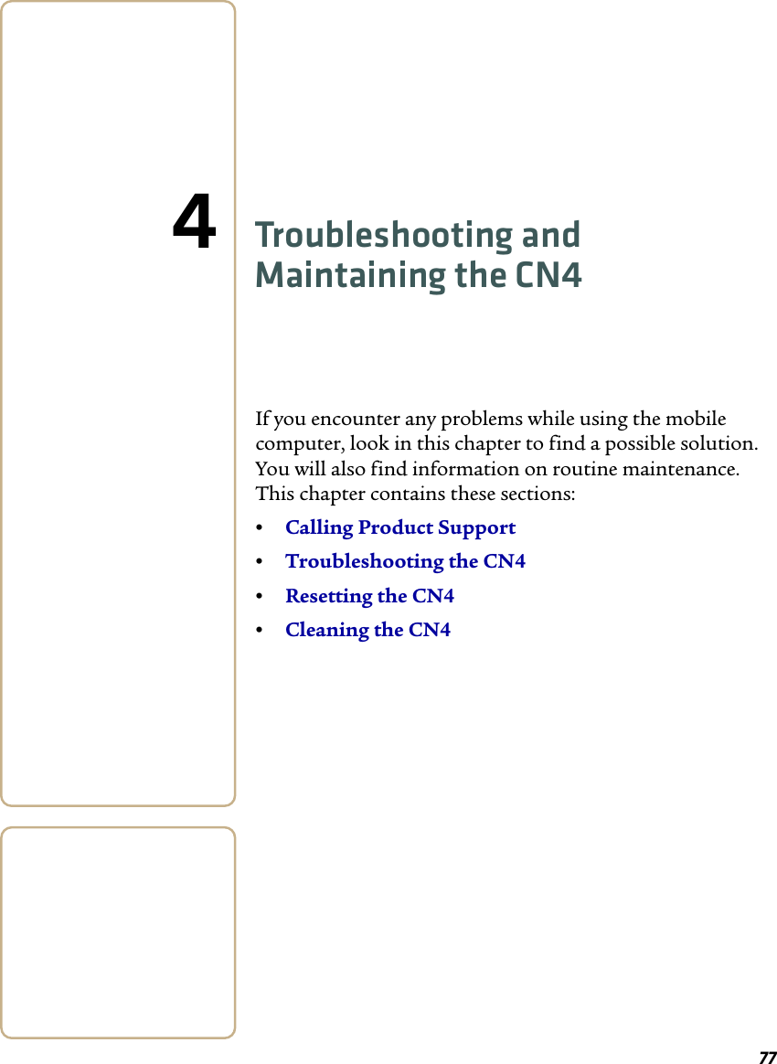 774Troubleshooting and Maintaining the CN4If you encounter any problems while using the mobile computer, look in this chapter to find a possible solution. You will also find information on routine maintenance. This chapter contains these sections:•Calling Product Support•Troubleshooting the CN4•Resetting the CN4•Cleaning the CN4