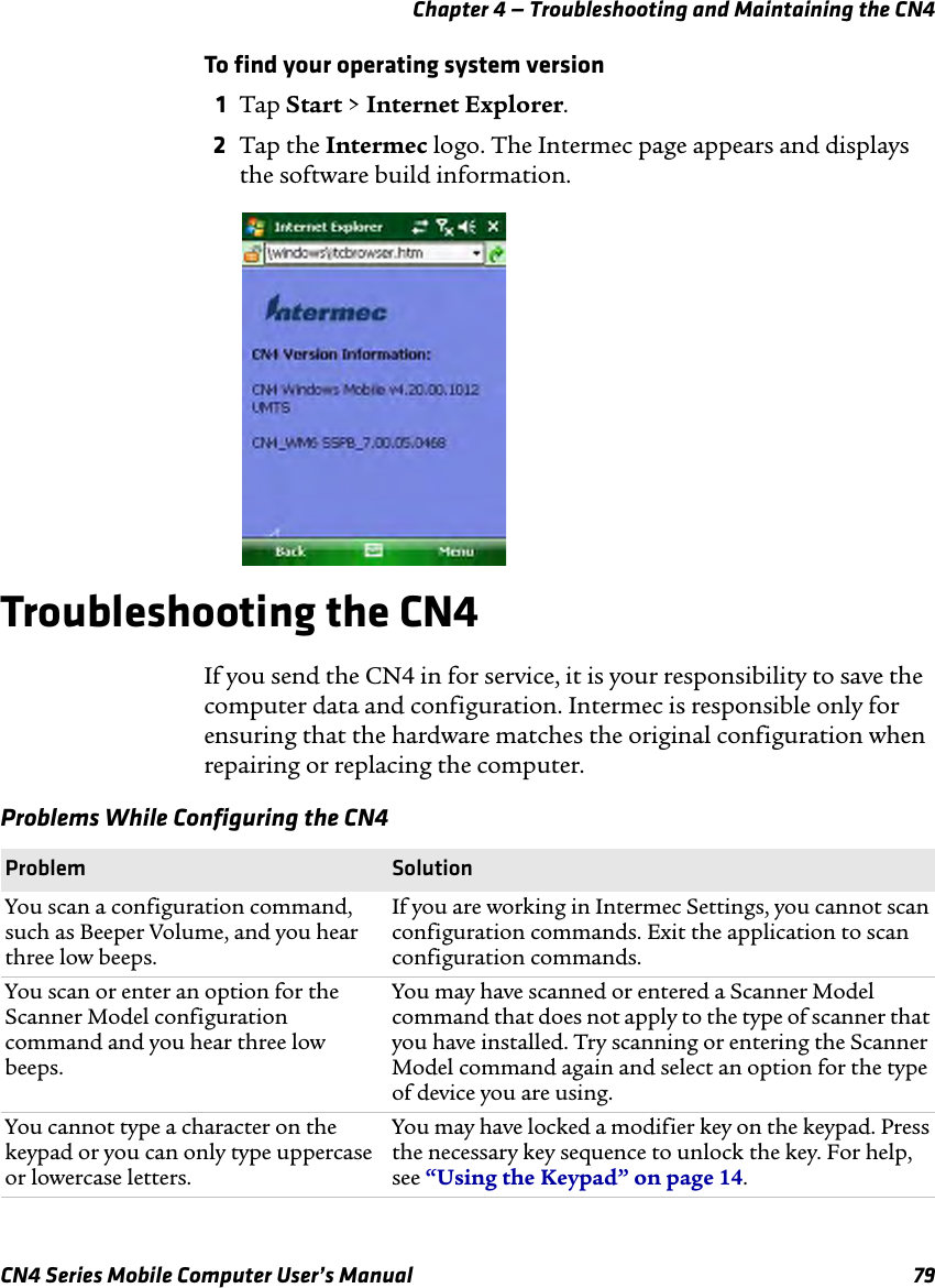 Chapter 4 — Troubleshooting and Maintaining the CN4CN4 Series Mobile Computer User’s Manual 79To find your operating system version1Tap Start &gt; Internet Explorer.2Tap the Intermec logo. The Intermec page appears and displays the software build information.Troubleshooting the CN4If you send the CN4 in for service, it is your responsibility to save the computer data and configuration. Intermec is responsible only for ensuring that the hardware matches the original configuration when repairing or replacing the computer.Problems While Configuring the CN4 Problem SolutionYou scan a configuration command, such as Beeper Volume, and you hear three low beeps.If you are working in Intermec Settings, you cannot scan configuration commands. Exit the application to scan configuration commands.You scan or enter an option for the Scanner Model configuration command and you hear three low beeps.You may have scanned or entered a Scanner Model command that does not apply to the type of scanner that you have installed. Try scanning or entering the Scanner Model command again and select an option for the type of device you are using.You cannot type a character on the keypad or you can only type uppercase or lowercase letters.You may have locked a modifier key on the keypad. Press the necessary key sequence to unlock the key. For help, see “Using the Keypad” on page 14.