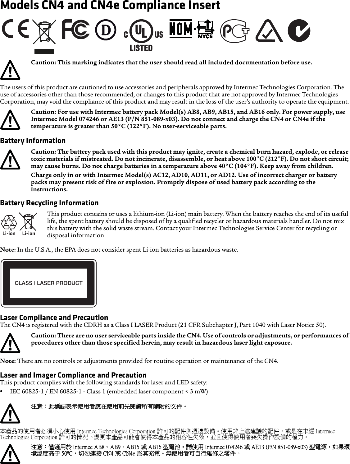 Models CN4 and CN4e Compliance Insert The users of this product are cautioned to use accessories and peripherals approved by Intermec Technologies Corporation. The use of accessories other than those recommended, or changes to this product that are not approved by Intermec Technologies Corporation, may void the compliance of this product and may result in the loss of the user’s authority to operate the equipment.Battery Information Battery Recycling InformationNote: In the U.S.A., the EPA does not consider spent Li-ion batteries as hazardous waste.Laser Compliance and PrecautionThe CN4 is registered with the CDRH as a Class I LASER Product (21 CFR Subchapter J, Part 1040 with Laser Notice 50).Note: There are no controls or adjustments provided for routine operation or maintenance of the CN4.Laser and Imager Compliance and PrecautionThis product complies with the following standards for laser and LED safety:•IEC 60825-1 / EN 60825-1 - Class 1 (embedded laser component &lt; 3 mW)本產品的使用者必須小心使用 Intermec Technologies Corporation 許可的配件與週邊設備。使用非上述建議的配件，或是在未經 Intermec Technologies Corporation 許可的情況下變更本產品可能會使得本產品的相容性失效，並且使得使用者喪失操作設備的權力。Caution: This marking indicates that the user should read all included documentation before use.Caution: For use with Intermec battery pack Model(s) AB8, AB9, AB15, and AB16 only. For power supply, use Intermec Model 074246 or AE13 (P/N 851-089-x03). Do not connect and charge the CN4 or CN4e if the temperature is greater than 50°C (122°F). No user-serviceable parts.Caution: The battery pack used with this product may ignite, create a chemical burn hazard, explode, or release toxic materials if mistreated. Do not incinerate, disassemble, or heat above 100°C (212°F). Do not short circuit; may cause burns. Do not charge batteries in a temperature above 40°C (104°F). Keep away from children. Charge only in or with Intermec Model(s) AC12, AD10, AD11, or AD12. Use of incorrect charger or battery packs may present risk of fire or explosion. Promptly dispose of used battery pack according to the instructions.Li-ionLi-ionThis product contains or uses a lithium-ion (Li-ion) main battery. When the battery reaches the end of its useful life, the spent battery should be disposed of by a qualified recycler or hazardous materials handler. Do not mix this battery with the solid waste stream. Contact your Intermec Technologies Service Center for recycling or disposal information.Caution: There are no user serviceable parts inside the CN4. Use of controls or adjustments, or performances of procedures other than those specified herein, may result in hazardous laser light exposure.注意：此標誌表示使用者應在使用前先閱讀所有隨附的文件。注意：僅適用於 Intermec AB8、AB9、AB15 或 AB16 型電池。 請使用 Intermec 074246 或 AE13 (P/N 851-089-x03) 型電源。 如果環境溫度高于 50ºC，切勿連接 CN4 或 CN4e 爲其充電。無使用者可自行維修之零件。