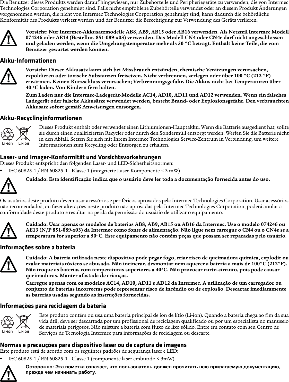 Die Benutzer dieses Produkts werden darauf hingewiesen, nur Zubehörteile und Peripheriegeräte zu verwenden, die von Intermec Technologies Corporation genehmigt sind. Falls nicht empfohlene Zubehörteile verwendet oder an diesem Produkt Änderungen vorgenommen werden, die nicht von Intermec Technologies Corporation genehmigt sind, kann dadurch die behördliche Konformität des Produkts verletzt werden und der Benutzer die Berechtigung zur Verwendung des Geräts verlieren.Akku-InformationenAkku-RecyclinginformationenLaser- und Imager-Konformität und VorsichtsvorkehrungenDieses Produkt entspricht den folgenden Laser- und LED-Sicherheitsnormen:•IEC 60825-1 / EN 60825-1 - Klasse 1 (integrierte Laser-Komponente &lt; 3 mW)Os usuários deste produto devem usar acessórios e periféricos aprovados pela Intermec Technologies Corporation. Usar acessórios não recomendados, ou fazer alterações neste produto não aprovadas pela Intermec Technologies Corporation, poderá anular a conformidade deste produto e resultar na perda da permissão do usuário de utilizar o equipamento.Informações sobre a bateriaInformações para reciclagem da bateriaNormas e precauções para dispositivo laser ou de captura de imagensEste produto está de acordo com os seguintes padrões de segurança laser e LED:•IEC 60825-1 / EN 60825-1 - Classe 1 (componente laser embutido &lt; 3mW)Vorsicht: Nur Intermec-Akkusatzmodelle AB8, AB9, AB15 oder AB16 verwenden. Als Netzteil Intermec Modell 074246 oder AE13 (Bestellnr. 851-089-x03) verwenden. Das Modell CN4 oder CN4e darf nicht angeschlossen und geladen werden, wenn die Umgebungstemperatur mehr als 50 °C beträgt. Enthält keine Teile, die vom Benutzer gewartet werden können.Vorsicht: Dieser Akkusatz kann sich bei Missbrauch entzünden, chemische Verätzungen verursachen, expoldieren oder toxische Substanzen freisetzen. Nicht verbrennen, zerlegen oder über 100 °C (212 °F) erwärmen. Keinen Kurzschluss verursachen; Verbrennungsgefahr. Die Akkus nicht bei Temperaturen über 40 ºC laden. Von Kindern fern halten.Zum Laden nur die Intermec-Ladegerät-Modelle AC14, AD10, AD11 und AD12 verwenden. Wenn ein falsches Ladegerät oder falsche Akkusätze verwendet werden, besteht Brand- oder Explosionsgefahr. Den verbrauchten Akkusatz sofort gemäß Anweisungen entsorgen.Li-ionLi-ionDieses Produkt enthält oder verwendet einen Lithiumionen-Hauptakku. Wenn die Batterie ausgedient hat, sollte sie durch einen qualifizierten Recycler oder durch den Sondermüll entsorgt werden. Werfen Sie die Batterie nicht in den Abfall. Setzen Sie sich mit Ihrem Intermec Technologies Service-Zentrum in Verbindung, um weitere Informationen zum Recycling oder Entsorgen zu erhalten.Cuidado: Esta identificação indica que o usuário deve ler toda a documentação fornecida antes do uso.Cuidado: Usar apenas os modelos de baterias AB8, AB9, AB15 ou AB16 da Intermec. Use o modelo 074246 ou AE13 (N/P 851-089-x03) da Intermec como fonte de alimentação. Não ligue nem carregue o CN4 ou o CN4e se a temperatura for superior a 50ºC. Este equipamento não contém peças que possam ser reparadas pelo usuário.Cuidado: A bateria utilizada neste dispositivo pode pegar fogo, criar risco de queimadura química, explodir ou exalar materiais tóxicos se abusada. Não incinerar, desmontar nem aquecer a bateria a mais de 100°C (212°F). Não troque as baterias com temperaturas superiores a 40ºC. Não provocar curto-circuito, pois pode causar queimaduras. Manter afastada de crianças.Carregue apenas com os modelos AC14, AD10, AD11 e AD12 da Intermec. A utilização de um carregador ou conjunto de baterias incorrectas pode representar risco de incêndio ou de explosão. Descartar imediatamente as baterias usadas segundo as instruções fornecidas.Li-ionLi-ionEste produto contém ou usa uma bateria principal de íon de lítio (Li-ion). Quando a bateria chega ao fim da sua vida útil, deve ser descartada por um profissional de reciclagem qualificado ou por um especialista no manuseio de materiais perigosos. Não misture a bateria com fluxo de lixo sólido. Entre em contato com seu Centro de Serviços de Tecnologia Intermec para informações de reciclagem ou descarte.Осторожно: Эта пометка означает, что пользователь должен прочитать всю прилагаемую документацию, прежде чем начинать работу.