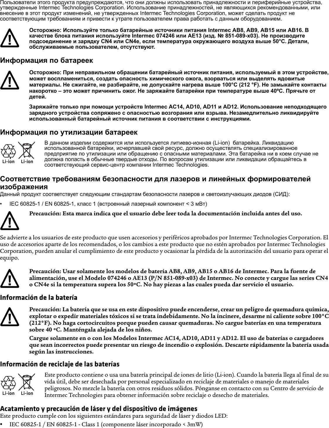 Пользователи этого продукта предупреждаются, что они должны использовать принадлежности и периферийные устройства, утвержденные Intermec Technologies Corporation. Использование принадлежностей, не являющихся рекомендованными, или внесение в этот продукт изменений, не утвержденных Intermec Technologies Corporation, может сделать продукт не соответствующим требованиям и привести к утрате пользователем права работать с данным оборудованием.Информация по батареекИнформация по утилизации батареекСоответствие требованиям безопасности для лазеров и линейных формирователей изображенияДанный продукт соответствует следующим стандартам безопасности лазеров и светоизлучающих диодов (СИД):• IEC 60825-1 / EN 60825-1, класс 1 (встроенный лазерный компонент &lt; 3 мВт)Se advierte a los usuarios de este producto que usen accesorios y periféricos aprobados por Intermec Technologies Corporation. El uso de accesorios aparte de los recomendados, o los cambios a este producto que no estén aprobados por Intermec Technologies Corporation, pueden anular el cumplimiento de este producto y ocasionar la pérdida de la autorización del usuario para operar el equipo.Información de la bateríaInformación de reciclaje de las bateríasAcatamiento y precaución de láser y del dispositivo de imágenesEste producto cumple con los siguientes estándares para seguridad de láser y diodos LED:•IEC 60825-1 / EN 60825-1 - Class 1 (componente láser incorporado &lt; 3mW)Осторожно: Используйте только батарейные источники питания Intermec AB8, AB9, AB15 или AB16. В качестве блока питания используйте Intermec 074246 или AE13 (изд. № 851-089-x03). Не производите подсоединение и зарядку CN4 или CN4e, если температура окружающего воздуха выше 50°C. Детали, обслуживаемые пользователем, отсутствуют.Осторожно: При неправильном обращении батарейный источник питания, используемый в этом устройстве, может воспламениться, создать опасность химического ожога, взорваться или выделять ядовитые материалы. Не сжигайте, не разбирайте, не допускайте нагрева выше 100°C (212 °F). Не замыкайте контакты накоротко – это может причинить ожог. Не заряжайте батарейки при температуре выше 40ºC. Прячьте от детей.Заряжайте только при помощи устройств Intermec AC14, AD10, AD11 и AD12. Использование неподходящего зарядного устройства сопряжено с опасностью возгорания или взрыва. Незамедлительно ликвидируйте использованный батарейный источник питания в соответствии с инструкциями.Li-ionLi-ionВ данном изделии содержится или используется литиево-ионная (Li-ion)  батарейка. Ликвидацию использованной батарейки, исчерпавшей свой ресурс, должно осуществлять специализированное предприятие по утилизации или обращению с опасными материалами. Эта батарейка ни в коем случае не должна попасть в обычные твердые отходы. По вопросам утилизации или ликвидации обращайтесь в соответствующий сервис-центр компании Intermec Technologies.Precaución: Esta marca indica que el usuario debe leer toda la documentación incluida antes del uso.Precaución: Usar solamente los modelos de batería AB8, AB9, AB15 o AB16 de Intermec. Para la fuente de alimentación, use el Modelo 074246 o AE13 (P/N 851-089-x03) de Intermec. No conecte y cargue las series CN4 o CN4e si la temperatura supera los 50ºC. No hay piezas a las cuales pueda dar servicio el usuario.Precaución: La batería que se usa en este dispositivo puede encenderse, crear un peligro de quemadura química, explotar o expedir materiales tóxicos si se trata indebidamente. No la incinere, desarme ni caliente sobre 100°C (212°F). No haga cortocircuitos porque pueden causar quemaduras. No cargue baterías en una temperatura sobre 40 ºC. Manténgala alejada de los niños.Cargue solamente en o con los Modelos Intermec AC14, AD10, AD11 y AD12. El uso de baterías o cargadores que sean incorrectos puede presentar un riesgo de incendio o explosión. Descarte rápidamente la batería usada según las instrucciones.Li-ionLi-ionEste producto contiene o usa una batería principal de iones de litio (Li-ion). Cuando la batería llega al final de su vida útil, debe ser desechada por personal especializado en reciclaje de materiales o manejo de materiales peligrosos. No mezcle la batería con otros residuos sólidos. Pónganse en contacto con su Centro de servicio de Intermec Technologies para obtener información sobre reciclaje o desecho de materiales.