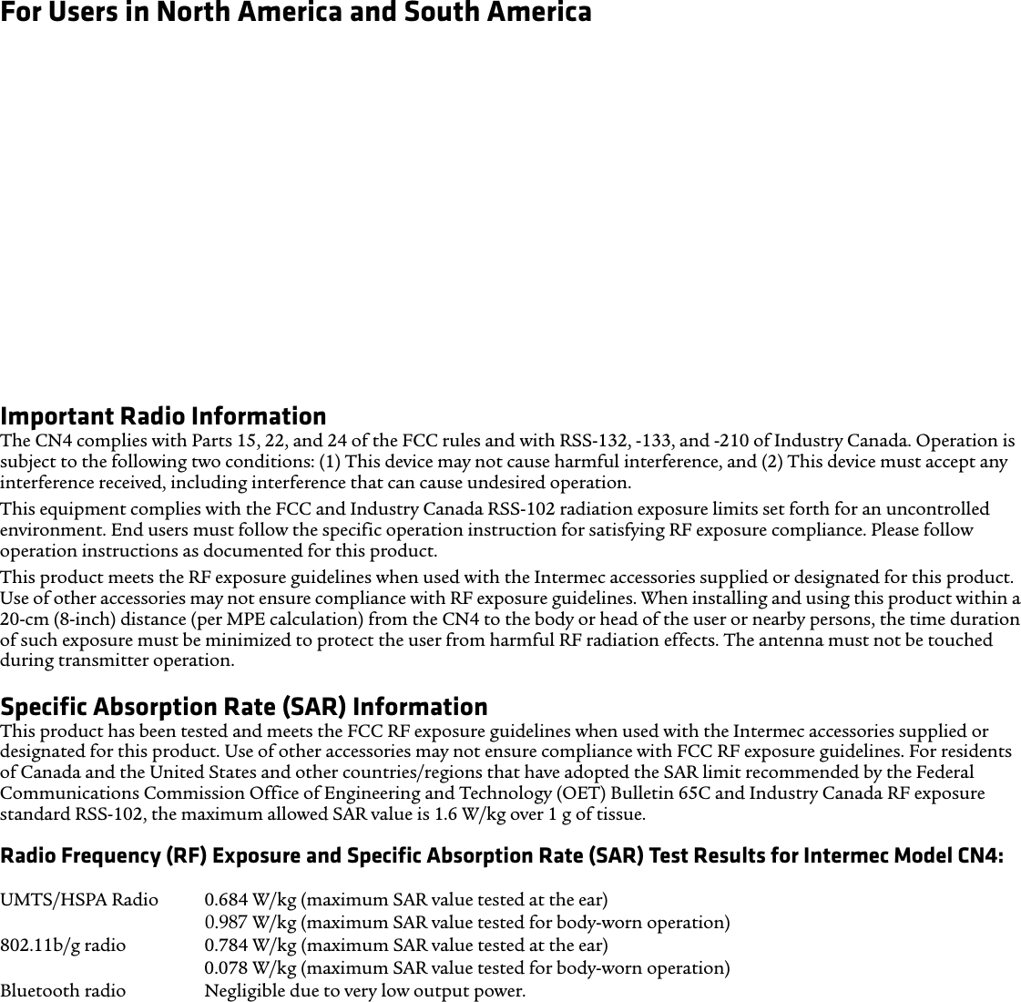 For Users in North America and South AmericaHearing Aid Compatibility (HAC)The CN4 conforms to the FCC rules and ANSI C63.19:2007, and is rated T3 and M3 with the rating statement located on its box. The Hearing Aid Compatibility Act of 1988 (HAC Act) requires digitial wireless phones to be compatible with hearing-aids to ensure reasonable access to telecommunications services for persons with hearing disabilities.Some hearing devices (hearing aids and cochlear implants) used near some wireless phones may detect interference with buzzing, humming, or whining noise. Some hearing devices are more immune than others to that noise and phones also vary in the amount of interference they generate. Results will vary depending on the user’s hearing device and hearing loss. If your hearing device is vulnerable to interference, even a rated phone may not be used successfully.A rating system developed by the Alliance for Telecommunications Industries Solutions (ATIS) for wireless phones is intended to assist hearing device users find phones that may be compatible with their hearing devices. Not all phones have been rated. Phones rated M3 or M4 meet FCC requirements and are likely to generate less interference to hearing devices, where M4 is the better/higher rating. Phones rated T3 or T4 meet FCC requirements and are likely to be more useable with a hearing device’s telecoil (T Switch or Telephone Switch), if so equipped, compared to unrated phones, where T4 is the better/higher rating. To check compatibility of your hearing device with this wireless device, the numeric rating values of your hearing device and this wireless device should be added together. A sum of 5 is acceptable for normal use and a sum of 6 or higher is better.Important Radio InformationThe CN4 complies with Parts 15, 22, and 24 of the FCC rules and with RSS-132, -133, and -210 of Industry Canada. Operation is subject to the following two conditions: (1) This device may not cause harmful interference, and (2) This device must accept any interference received, including interference that can cause undesired operation.This equipment complies with the FCC and Industry Canada RSS-102 radiation exposure limits set forth for an uncontrolled environment. End users must follow the specific operation instruction for satisfying RF exposure compliance. Please follow operation instructions as documented for this product.This product meets the RF exposure guidelines when used with the Intermec accessories supplied or designated for this product. Use of other accessories may not ensure compliance with RF exposure guidelines. When installing and using this product within a 20-cm (8-inch) distance (per MPE calculation) from the CN4 to the body or head of the user or nearby persons, the time duration of such exposure must be minimized to protect the user from harmful RF radiation effects. The antenna must not be touched during transmitter operation. Specific Absorption Rate (SAR) Information This product has been tested and meets the FCC RF exposure guidelines when used with the Intermec accessories supplied or designated for this product. Use of other accessories may not ensure compliance with FCC RF exposure guidelines. For residents of Canada and the United States and other countries/regions that have adopted the SAR limit recommended by the Federal Communications Commission Office of Engineering and Technology (OET) Bulletin 65C and Industry Canada RF exposure standard RSS-102, the maximum allowed SAR value is 1.6 W/kg over 1 g of tissue.Radio Frequency (RF) Exposure and Specific Absorption Rate (SAR) Test Results for Intermec Model CN4:Simultaneous radios 1.067 W/kg (SAR-to-Peak Location Separation Ratio, antenna to antenna) UMTS/HSPA Radio 0.684 W/kg (maximum SAR value tested at the ear) 0.939 W/kg (maximum SAR value tested for body-worn operation) 802.11b/g radio 0.784 W/kg (maximum SAR value tested at the ear) 0.078 W/kg (maximum SAR value tested for body-worn operation) Bluetooth radio Negligible due to very low output power.0.987