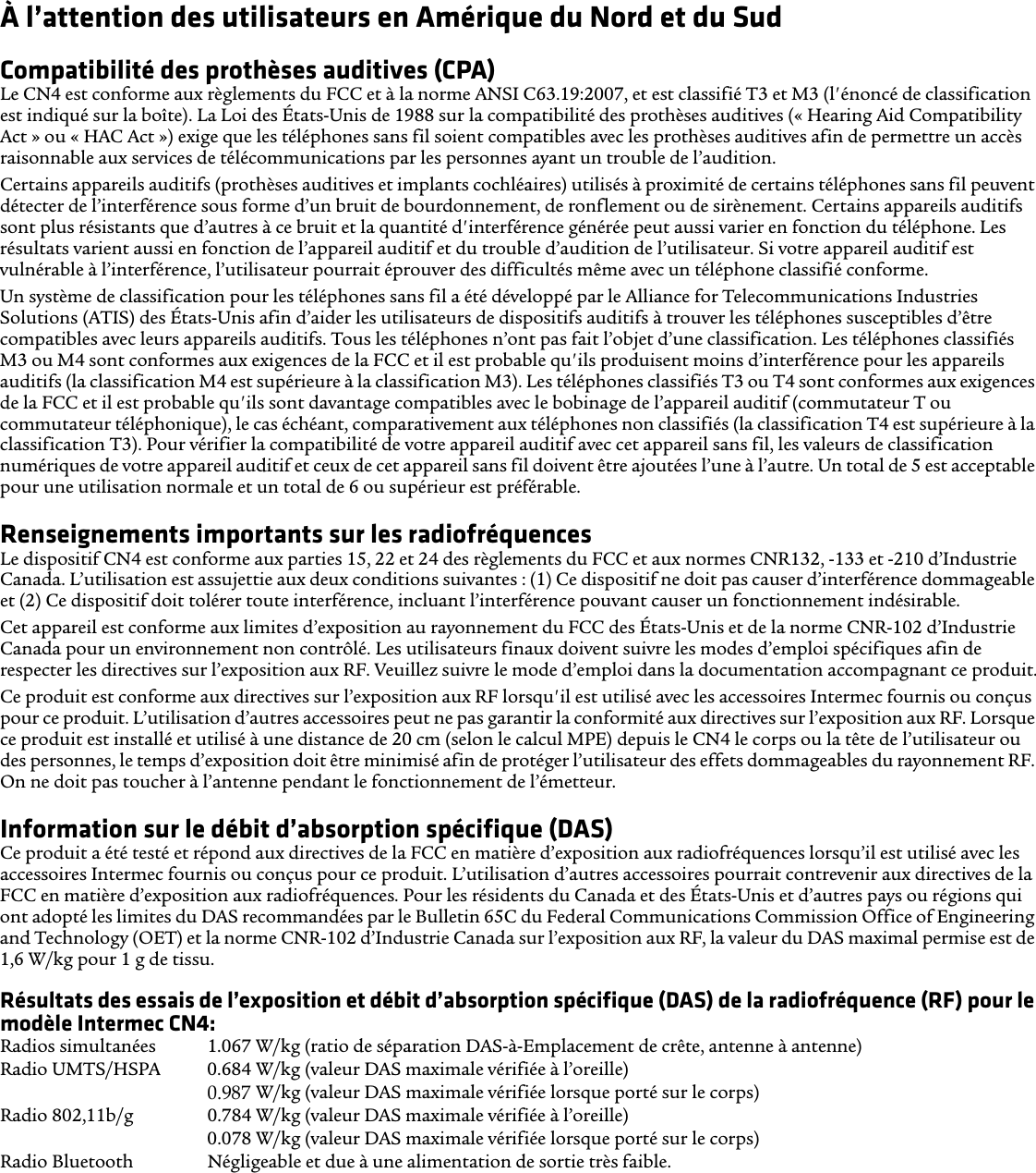 À l’attention des utilisateurs en Amérique du Nord et du SudCompatibilité des prothèses auditives (CPA)Le CN4 est conforme aux règlements du FCC et à la norme ANSI C63.19:2007, et est classifié T3 et M3 (l&apos;énoncé de classification est indiqué sur la boîte). La Loi des États-Unis de 1988 sur la compatibilité des prothèses auditives (« Hearing Aid Compatibility Act » ou « HAC Act ») exige que les téléphones sans fil soient compatibles avec les prothèses auditives afin de permettre un accès raisonnable aux services de télécommunications par les personnes ayant un trouble de l’audition.Certains appareils auditifs (prothèses auditives et implants cochléaires) utilisés à proximité de certains téléphones sans fil peuvent détecter de l’interférence sous forme d’un bruit de bourdonnement, de ronflement ou de sirènement. Certains appareils auditifs sont plus résistants que d’autres à ce bruit et la quantité d&apos;interférence générée peut aussi varier en fonction du téléphone. Les résultats varient aussi en fonction de l’appareil auditif et du trouble d’audition de l’utilisateur. Si votre appareil auditif est vulnérable à l’interférence, l’utilisateur pourrait éprouver des difficultés même avec un téléphone classifié conforme.Un système de classification pour les téléphones sans fil a été développé par le Alliance for Telecommunications Industries Solutions (ATIS) des États-Unis afin d’aider les utilisateurs de dispositifs auditifs à trouver les téléphones susceptibles d’être compatibles avec leurs appareils auditifs. Tous les téléphones n’ont pas fait l’objet d’une classification. Les téléphones classifiés M3 ou M4 sont conformes aux exigences de la FCC et il est probable qu&apos;ils produisent moins d’interférence pour les appareils auditifs (la classification M4 est supérieure à la classification M3). Les téléphones classifiés T3 ou T4 sont conformes aux exigences de la FCC et il est probable qu&apos;ils sont davantage compatibles avec le bobinage de l’appareil auditif (commutateur T ou commutateur téléphonique), le cas échéant, comparativement aux téléphones non classifiés (la classification T4 est supérieure à la classification T3). Pour vérifier la compatibilité de votre appareil auditif avec cet appareil sans fil, les valeurs de classification numériques de votre appareil auditif et ceux de cet appareil sans fil doivent être ajoutées l’une à l’autre. Un total de 5 est acceptable pour une utilisation normale et un total de 6 ou supérieur est préférable.Renseignements importants sur les radiofréquencesLe dispositif CN4 est conforme aux parties 15, 22 et 24 des règlements du FCC et aux normes CNR132, -133 et -210 d’Industrie Canada. L’utilisation est assujettie aux deux conditions suivantes : (1) Ce dispositif ne doit pas causer d’interférence dommageable et (2) Ce dispositif doit tolérer toute interférence, incluant l’interférence pouvant causer un fonctionnement indésirable.Cet appareil est conforme aux limites d’exposition au rayonnement du FCC des États-Unis et de la norme CNR-102 d’Industrie Canada pour un environnement non contrôlé. Les utilisateurs finaux doivent suivre les modes d’emploi spécifiques afin de respecter les directives sur l’exposition aux RF. Veuillez suivre le mode d’emploi dans la documentation accompagnant ce produit.Ce produit est conforme aux directives sur l’exposition aux RF lorsqu&apos;il est utilisé avec les accessoires Intermec fournis ou conçus pour ce produit. L’utilisation d’autres accessoires peut ne pas garantir la conformité aux directives sur l’exposition aux RF. Lorsque ce produit est installé et utilisé à une distance de 20 cm (selon le calcul MPE) depuis le CN4 le corps ou la tête de l’utilisateur ou des personnes, le temps d’exposition doit être minimisé afin de protéger l’utilisateur des effets dommageables du rayonnement RF. On ne doit pas toucher à l’antenne pendant le fonctionnement de l’émetteur.Information sur le débit d’absorption spécifique (DAS)Ce produit a été testé et répond aux directives de la FCC en matière d’exposition aux radiofréquences lorsqu’il est utilisé avec les accessoires Intermec fournis ou conçus pour ce produit. L’utilisation d’autres accessoires pourrait contrevenir aux directives de la FCC en matière d’exposition aux radiofréquences. Pour les résidents du Canada et des États-Unis et d’autres pays ou régions qui ont adopté les limites du DAS recommandées par le Bulletin 65C du Federal Communications Commission Office of Engineering and Technology (OET) et la norme CNR-102 d’Industrie Canada sur l’exposition aux RF, la valeur du DAS maximal permise est de 1,6 W/kg pour 1 g de tissu.Résultats des essais de l’exposition et débit d’absorption spécifique (DAS) de la radiofréquence (RF) pour le modèle Intermec CN4:Radios simultanées  1.067 W/kg (ratio de séparation DAS-à-Emplacement de crête, antenne à antenne) Radio UMTS/HSPA 0.684 W/kg (valeur DAS maximale vérifiée à l’oreille)0.939 W/kg (valeur DAS maximale vérifiée lorsque porté sur le corps)Radio 802,11b/g  0.784 W/kg (valeur DAS maximale vérifiée à l’oreille)0.078 W/kg (valeur DAS maximale vérifiée lorsque porté sur le corps) Radio Bluetooth Négligeable et due à une alimentation de sortie très faible.0.987