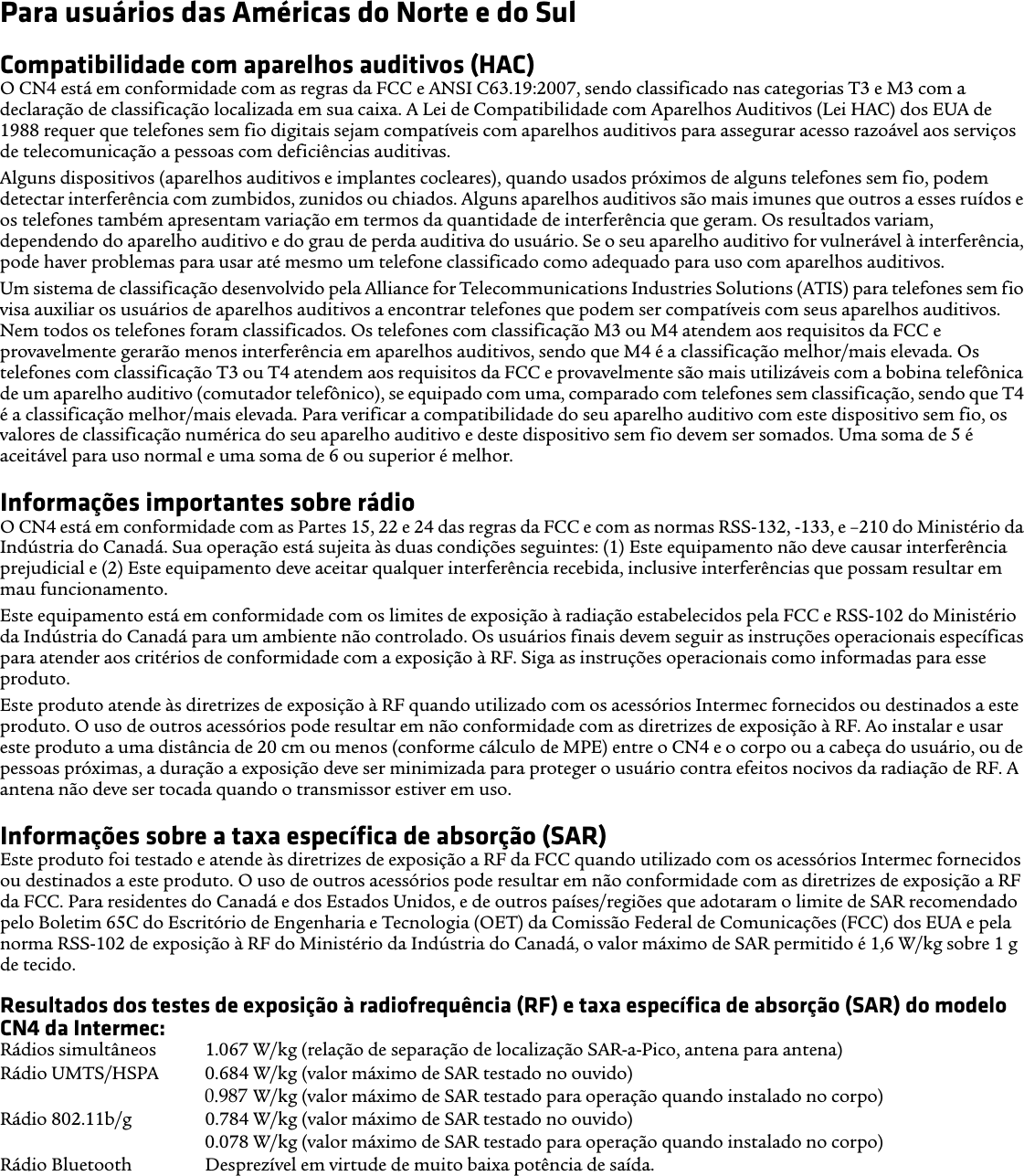 Para usuários das Américas do Norte e do SulCompatibilidade com aparelhos auditivos (HAC)O CN4 está em conformidade com as regras da FCC e ANSI C63.19:2007, sendo classificado nas categorias T3 e M3 com a declaração de classificação localizada em sua caixa. A Lei de Compatibilidade com Aparelhos Auditivos (Lei HAC) dos EUA de 1988 requer que telefones sem fio digitais sejam compatíveis com aparelhos auditivos para assegurar acesso razoável aos serviços de telecomunicação a pessoas com deficiências auditivas.Alguns dispositivos (aparelhos auditivos e implantes cocleares), quando usados próximos de alguns telefones sem fio, podem detectar interferência com zumbidos, zunidos ou chiados. Alguns aparelhos auditivos são mais imunes que outros a esses ruídos e os telefones também apresentam variação em termos da quantidade de interferência que geram. Os resultados variam, dependendo do aparelho auditivo e do grau de perda auditiva do usuário. Se o seu aparelho auditivo for vulnerável à interferência, pode haver problemas para usar até mesmo um telefone classificado como adequado para uso com aparelhos auditivos.Um sistema de classificação desenvolvido pela Alliance for Telecommunications Industries Solutions (ATIS) para telefones sem fio visa auxiliar os usuários de aparelhos auditivos a encontrar telefones que podem ser compatíveis com seus aparelhos auditivos. Nem todos os telefones foram classificados. Os telefones com classificação M3 ou M4 atendem aos requisitos da FCC e provavelmente gerarão menos interferência em aparelhos auditivos, sendo que M4 é a classificação melhor/mais elevada. Os telefones com classificação T3 ou T4 atendem aos requisitos da FCC e provavelmente são mais utilizáveis com a bobina telefônica de um aparelho auditivo (comutador telefônico), se equipado com uma, comparado com telefones sem classificação, sendo que T4 é a classificação melhor/mais elevada. Para verificar a compatibilidade do seu aparelho auditivo com este dispositivo sem fio, os valores de classificação numérica do seu aparelho auditivo e deste dispositivo sem fio devem ser somados. Uma soma de 5 é aceitável para uso normal e uma soma de 6 ou superior é melhor.Informações importantes sobre rádioO CN4 está em conformidade com as Partes 15, 22 e 24 das regras da FCC e com as normas RSS-132, -133, e –210 do Ministério da Indústria do Canadá. Sua operação está sujeita às duas condições seguintes: (1) Este equipamento não deve causar interferência prejudicial e (2) Este equipamento deve aceitar qualquer interferência recebida, inclusive interferências que possam resultar em mau funcionamento.Este equipamento está em conformidade com os limites de exposição à radiação estabelecidos pela FCC e RSS-102 do Ministério da Indústria do Canadá para um ambiente não controlado. Os usuários finais devem seguir as instruções operacionais específicas para atender aos critérios de conformidade com a exposição à RF. Siga as instruções operacionais como informadas para esse produto.Este produto atende às diretrizes de exposição à RF quando utilizado com os acessórios Intermec fornecidos ou destinados a este produto. O uso de outros acessórios pode resultar em não conformidade com as diretrizes de exposição à RF. Ao instalar e usar este produto a uma distância de 20 cm ou menos (conforme cálculo de MPE) entre o CN4 e o corpo ou a cabeça do usuário, ou de pessoas próximas, a duração a exposição deve ser minimizada para proteger o usuário contra efeitos nocivos da radiação de RF. A antena não deve ser tocada quando o transmissor estiver em uso. Informações sobre a taxa específica de absorção (SAR)Este produto foi testado e atende às diretrizes de exposição a RF da FCC quando utilizado com os acessórios Intermec fornecidos ou destinados a este produto. O uso de outros acessórios pode resultar em não conformidade com as diretrizes de exposição a RF da FCC. Para residentes do Canadá e dos Estados Unidos, e de outros países/regiões que adotaram o limite de SAR recomendado pelo Boletim 65C do Escritório de Engenharia e Tecnologia (OET) da Comissão Federal de Comunicações (FCC) dos EUA e pela norma RSS-102 de exposição à RF do Ministério da Indústria do Canadá, o valor máximo de SAR permitido é 1,6 W/kg sobre 1 g de tecido.Resultados dos testes de exposição à radiofrequência (RF) e taxa específica de absorção (SAR) do modelo CN4 da Intermec:Rádios simultâneos  1.067 W/kg (relação de separação de localização SAR-a-Pico, antena para antena) Rádio UMTS/HSPA  0.684 W/kg (valor máximo de SAR testado no ouvido) 0.939 W/kg (valor máximo de SAR testado para operação quando instalado no corpo) Rádio 802.11b/g  0.784 W/kg (valor máximo de SAR testado no ouvido)0.078 W/kg (valor máximo de SAR testado para operação quando instalado no corpo) Rádio Bluetooth  Desprezível em virtude de muito baixa potência de saída.0.987