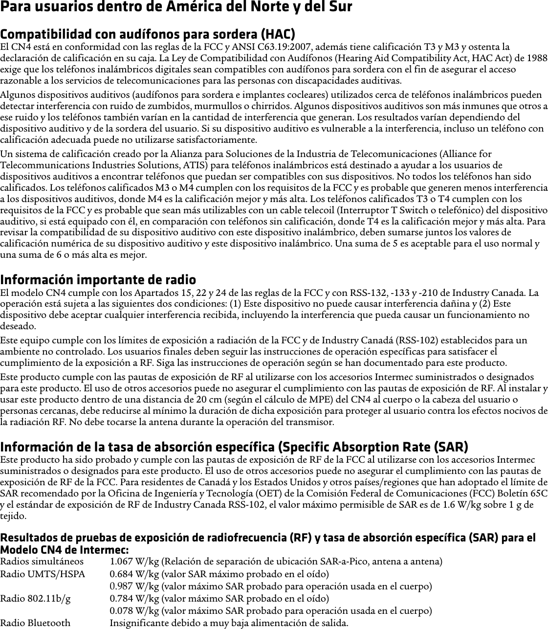 Para usuarios dentro de América del Norte y del SurCompatibilidad con audífonos para sordera (HAC) El CN4 está en conformidad con las reglas de la FCC y ANSI C63.19:2007, además tiene calificación T3 y M3 y ostenta la declaración de calificación en su caja. La Ley de Compatibilidad con Audífonos (Hearing Aid Compatibility Act, HAC Act) de 1988 exige que los teléfonos inalámbricos digitales sean compatibles con audífonos para sordera con el fin de asegurar el acceso razonable a los servicios de telecomunicaciones para las personas con discapacidades auditivas.Algunos dispositivos auditivos (audífonos para sordera e implantes cocleares) utilizados cerca de teléfonos inalámbricos pueden detectar interferencia con ruido de zumbidos, murmullos o chirridos. Algunos dispositivos auditivos son más inmunes que otros a ese ruido y los teléfonos también varían en la cantidad de interferencia que generan. Los resultados varían dependiendo del dispositivo auditivo y de la sordera del usuario. Si su dispositivo auditivo es vulnerable a la interferencia, incluso un teléfono con calificación adecuada puede no utilizarse satisfactoriamente.Un sistema de calificación creado por la Alianza para Soluciones de la Industria de Telecomunicaciones (Alliance for Telecommunications Industries Solutions, ATIS) para teléfonos inalámbricos está destinado a ayudar a los usuarios de dispositivos auditivos a encontrar teléfonos que puedan ser compatibles con sus dispositivos. No todos los teléfonos han sido calificados. Los teléfonos calificados M3 o M4 cumplen con los requisitos de la FCC y es probable que generen menos interferencia a los dispositivos auditivos, donde M4 es la calificación mejor y más alta. Los teléfonos calificados T3 o T4 cumplen con los requisitos de la FCC y es probable que sean más utilizables con un cable telecoil (Interruptor T Switch o telefónico) del dispositivo auditivo, si está equipado con él, en comparación con teléfonos sin calificación, donde T4 es la calificación mejor y más alta. Para revisar la compatibilidad de su dispositivo auditivo con este dispositivo inalámbrico, deben sumarse juntos los valores de calificación numérica de su dispositivo auditivo y este dispositivo inalámbrico. Una suma de 5 es aceptable para el uso normal y una suma de 6 o más alta es mejor.Información importante de radioEl modelo CN4 cumple con los Apartados 15, 22 y 24 de las reglas de la FCC y con RSS-132, -133 y -210 de Industry Canada. La operación está sujeta a las siguientes dos condiciones: (1) Este dispositivo no puede causar interferencia dañina y (2) Este dispositivo debe aceptar cualquier interferencia recibida, incluyendo la interferencia que pueda causar un funcionamiento no deseado.Este equipo cumple con los límites de exposición a radiación de la FCC y de Industry Canadá (RSS-102) establecidos para un ambiente no controlado. Los usuarios finales deben seguir las instrucciones de operación específicas para satisfacer el cumplimiento de la exposición a RF. Siga las instrucciones de operación según se han documentado para este producto.Este producto cumple con las pautas de exposición de RF al utilizarse con los accesorios Intermec suministrados o designados para este producto. El uso de otros accesorios puede no asegurar el cumplimiento con las pautas de exposición de RF. Al instalar y usar este producto dentro de una distancia de 20 cm (según el cálculo de MPE) del CN4 al cuerpo o la cabeza del usuario o personas cercanas, debe reducirse al mínimo la duración de dicha exposición para proteger al usuario contra los efectos nocivos de la radiación RF. No debe tocarse la antena durante la operación del transmisor. Información de la tasa de absorción específica (Specific Absorption Rate (SAR)Este producto ha sido probado y cumple con las pautas de exposición de RF de la FCC al utilizarse con los accesorios Intermec suministrados o designados para este producto. El uso de otros accesorios puede no asegurar el cumplimiento con las pautas de exposición de RF de la FCC. Para residentes de Canadá y los Estados Unidos y otros países/regiones que han adoptado el límite de SAR recomendado por la Oficina de Ingeniería y Tecnología (OET) de la Comisión Federal de Comunicaciones (FCC) Boletín 65C y el estándar de exposición de RF de Industry Canada RSS-102, el valor máximo permisible de SAR es de 1.6 W/kg sobre 1 g de tejido.Resultados de pruebas de exposición de radiofrecuencia (RF) y tasa de absorción específica (SAR) para el Modelo CN4 de Intermec:Radios simultáneos  1.067 W/kg (Relación de separación de ubicación SAR-a-Pico, antena a antena) Radio UMTS/HSPA  0.684 W/kg (valor SAR máximo probado en el oído) 0.939 W/kg (valor máximo SAR probado para operación usada en el cuerpo) Radio 802.11b/g  0.784 W/kg (valor máximo SAR probado en el oído) 0.078 W/kg (valor máximo SAR probado para operación usada en el cuerpo) Radio Bluetooth  Insignificante debido a muy baja alimentación de salida.0.987