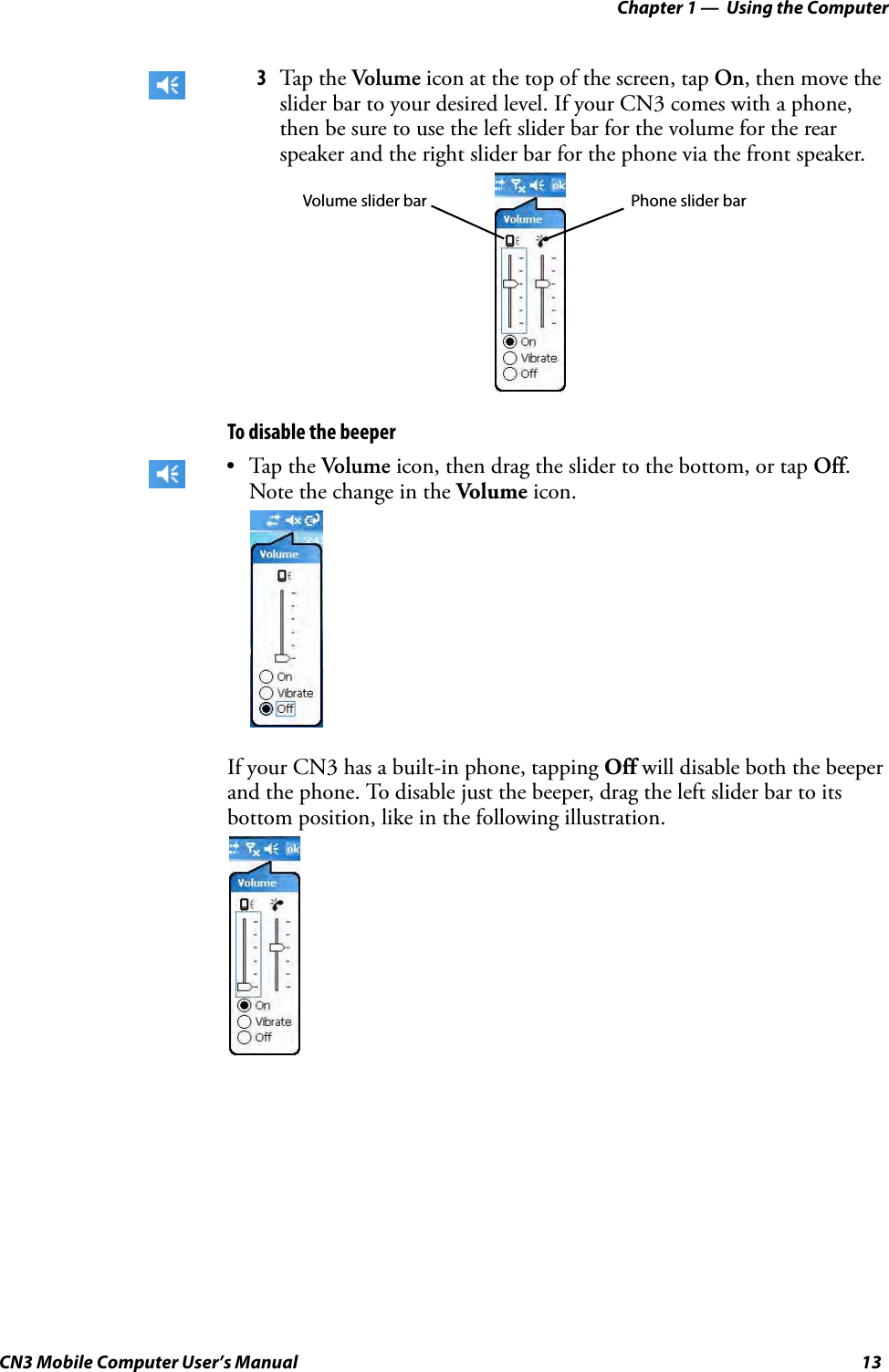 Chapter 1 —  Using the ComputerCN3 Mobile Computer User’s Manual 13To disable the beeperIf your CN3 has a built-in phone, tapping Off will disable both the beeper and the phone. To disable just the beeper, drag the left slider bar to its bottom position, like in the following illustration.3Tap the Volume icon at the top of the screen, tap On, then move the slider bar to your desired level. If your CN3 comes with a phone, then be sure to use the left slider bar for the volume for the rear speaker and the right slider bar for the phone via the front speaker.•Tap the Volume icon, then drag the slider to the bottom, or tap Off. Note the change in the Volume icon.Phone slider barVolume slider bar