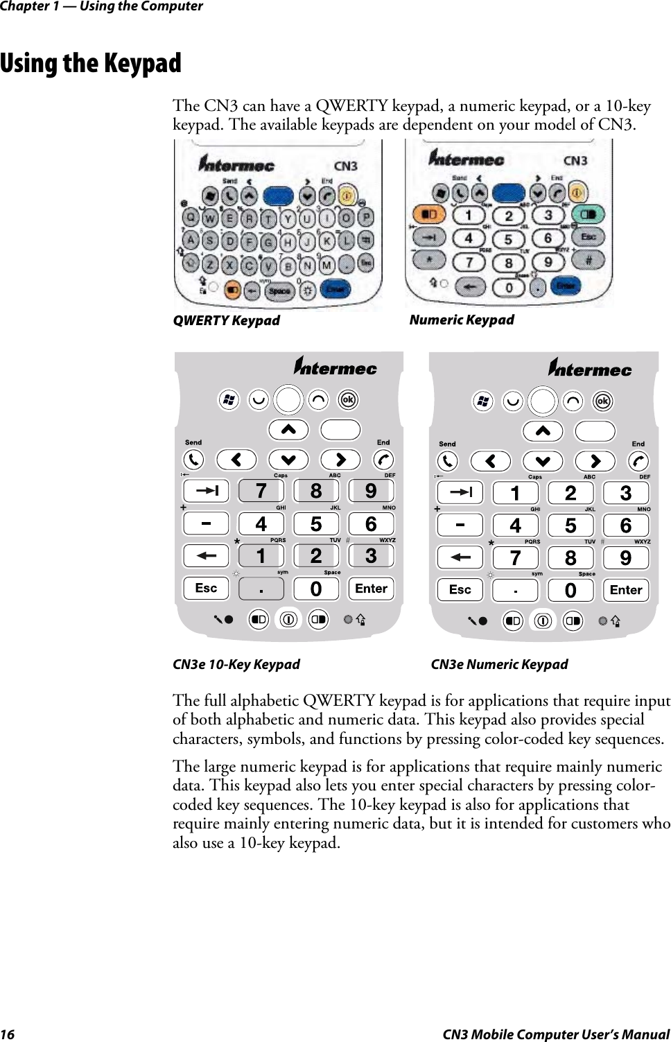 Chapter 1 — Using the Computer16 CN3 Mobile Computer User’s ManualUsing the KeypadThe CN3 can have a QWERTY keypad, a numeric keypad, or a 10-key keypad. The available keypads are dependent on your model of CN3. CN3e 10-Key Keypad CN3e Numeric KeypadThe full alphabetic QWERTY keypad is for applications that require input of both alphabetic and numeric data. This keypad also provides special characters, symbols, and functions by pressing color-coded key sequences.The large numeric keypad is for applications that require mainly numeric data. This keypad also lets you enter special characters by pressing color-coded key sequences. The 10-key keypad is also for applications that require mainly entering numeric data, but it is intended for customers who also use a 10-key keypad.Numeric KeypadQWERTY Keypad