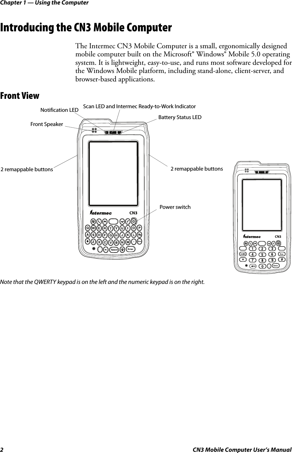 Chapter 1 — Using the Computer2 CN3 Mobile Computer User’s ManualIntroducing the CN3 Mobile ComputerThe Intermec CN3 Mobile Computer is a small, ergonomically designed mobile computer built on the Microsoft® Windows® Mobile 5.0 operating system. It is lightweight, easy-to-use, and runs most software developed for the Windows Mobile platform, including stand-alone, client-server, and browser-based applications.Front ViewNote that the QWERTY keypad is on the left and the numeric keypad is on the right.Battery Status LEDScan LED and Intermec Ready-to-Work IndicatorFront Speaker 2 remappable buttonsNotification LED2 remappable buttonsPower switch