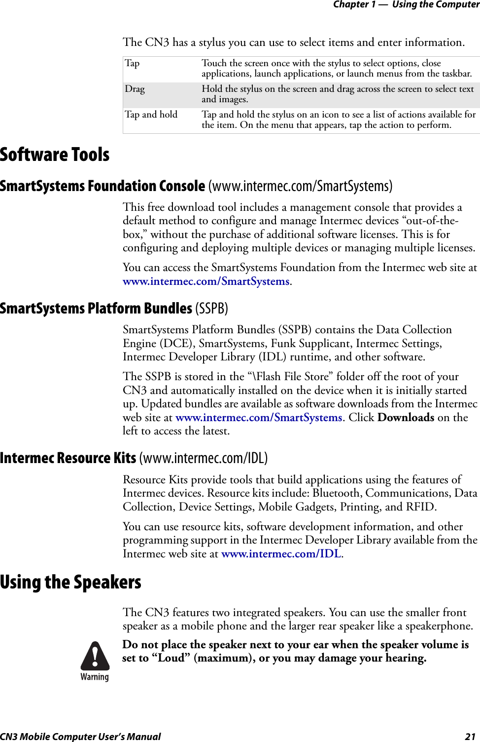 Chapter 1 —  Using the ComputerCN3 Mobile Computer User’s Manual 21The CN3 has a stylus you can use to select items and enter information.Software ToolsSmartSystems Foundation Console (www.intermec.com/SmartSystems)This free download tool includes a management console that provides a default method to configure and manage Intermec devices “out-of-the-box,” without the purchase of additional software licenses. This is for configuring and deploying multiple devices or managing multiple licenses.You can access the SmartSystems Foundation from the Intermec web site at www.intermec.com/SmartSystems.SmartSystems Platform Bundles (SSPB)SmartSystems Platform Bundles (SSPB) contains the Data Collection Engine (DCE), SmartSystems, Funk Supplicant, Intermec Settings, Intermec Developer Library (IDL) runtime, and other software.The SSPB is stored in the “\Flash File Store” folder off the root of your CN3 and automatically installed on the device when it is initially started up. Updated bundles are available as software downloads from the Intermec web site at www.intermec.com/SmartSystems. Click Downloads on the left to access the latest.Intermec Resource Kits (www.intermec.com/IDL)Resource Kits provide tools that build applications using the features of Intermec devices. Resource kits include: Bluetooth, Communications, Data Collection, Device Settings, Mobile Gadgets, Printing, and RFID.You can use resource kits, software development information, and other programming support in the Intermec Developer Library available from the Intermec web site at www.intermec.com/IDL. Using the SpeakersThe CN3 features two integrated speakers. You can use the smaller front speaker as a mobile phone and the larger rear speaker like a speakerphone.Tap Touch the screen once with the stylus to select options, close applications, launch applications, or launch menus from the taskbar.Drag Hold the stylus on the screen and drag across the screen to select text and images.Tap and hold Tap and hold the stylus on an icon to see a list of actions available for the item. On the menu that appears, tap the action to perform.Do not place the speaker next to your ear when the speaker volume is set to “Loud” (maximum), or you may damage your hearing.