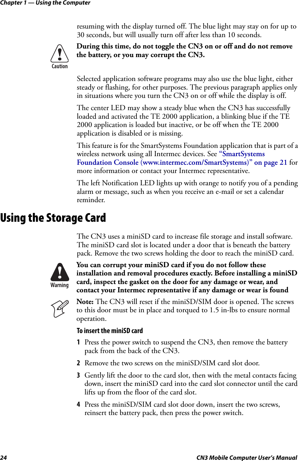 Chapter 1 — Using the Computer24 CN3 Mobile Computer User’s Manualresuming with the display turned off. The blue light may stay on for up to 30 seconds, but will usually turn off after less than 10 seconds.Selected application software programs may also use the blue light, either steady or flashing, for other purposes. The previous paragraph applies only in situations where you turn the CN3 on or off while the display is off.The center LED may show a steady blue when the CN3 has successfully loaded and activated the TE 2000 application, a blinking blue if the TE 2000 application is loaded but inactive, or be off when the TE 2000 application is disabled or is missing.This feature is for the SmartSystems Foundation application that is part of a wireless network using all Intermec devices. See “SmartSystems Foundation Console (www.intermec.com/SmartSystems)” on page 21 for more information or contact your Intermec representative.The left Notification LED lights up with orange to notify you of a pending alarm or message, such as when you receive an e-mail or set a calendar reminder.Using the Storage CardThe CN3 uses a miniSD card to increase file storage and install software. The miniSD card slot is located under a door that is beneath the battery pack. Remove the two screws holding the door to reach the miniSD card.To insert the miniSD card1Press the power switch to suspend the CN3, then remove the battery pack from the back of the CN3.2Remove the two screws on the miniSD/SIM card slot door.3Gently lift the door to the card slot, then with the metal contacts facing down, insert the miniSD card into the card slot connector until the card lifts up from the floor of the card slot.4Press the miniSD/SIM card slot door down, insert the two screws, reinsert the battery pack, then press the power switch.During this time, do not toggle the CN3 on or off and do not remove the battery, or you may corrupt the CN3.You can corrupt your miniSD card if you do not follow these installation and removal procedures exactly. Before installing a miniSD card, inspect the gasket on the door for any damage or wear, and contact your Intermec representative if any damage or wear is foundNote: The CN3 will reset if the miniSD/SIM door is opened. The screws to this door must be in place and torqued to 1.5 in-lbs to ensure normal operation.