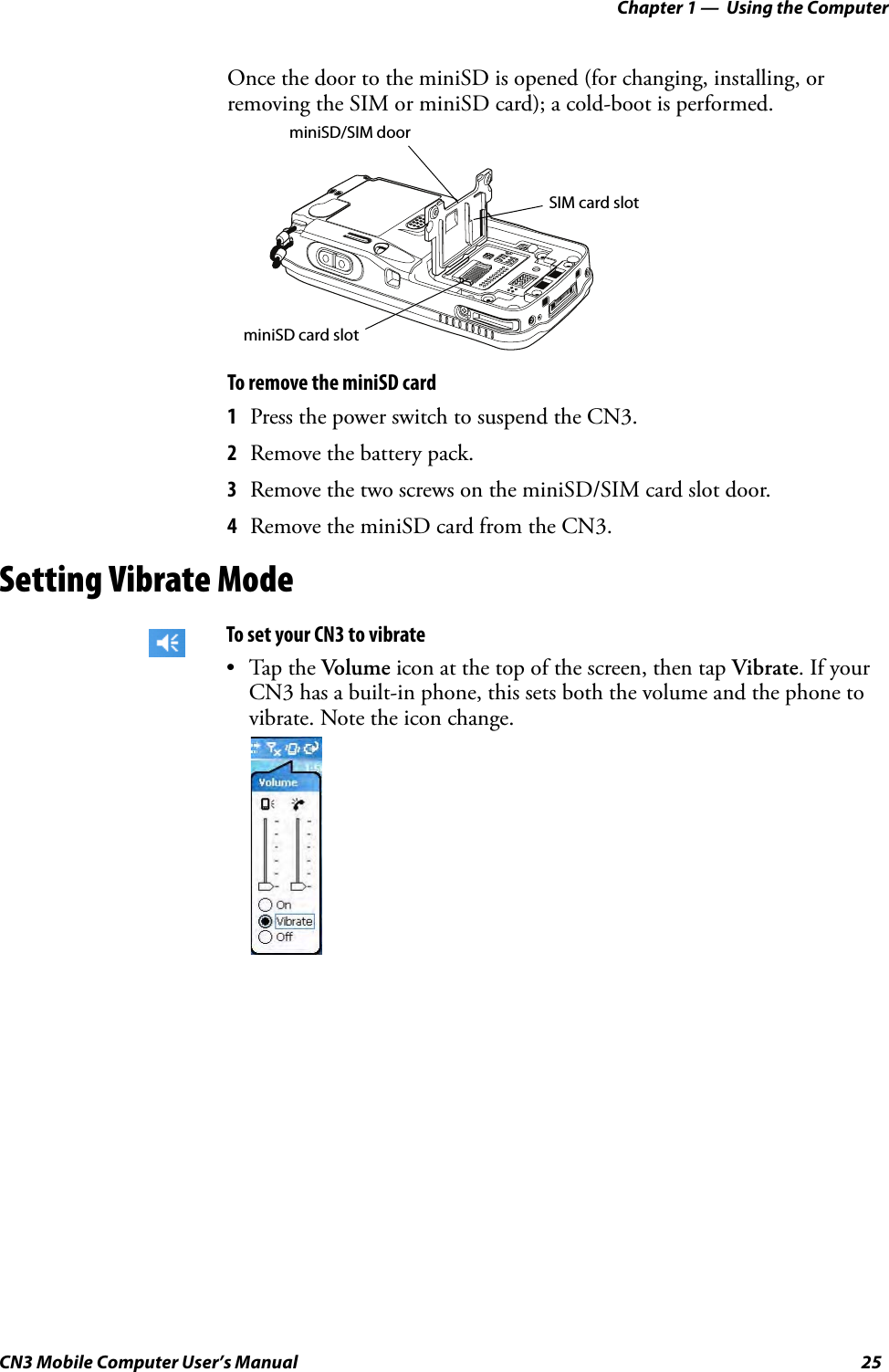 Chapter 1 —  Using the ComputerCN3 Mobile Computer User’s Manual 25Once the door to the miniSD is opened (for changing, installing, or removing the SIM or miniSD card); a cold-boot is performed.To remove the miniSD card1Press the power switch to suspend the CN3. 2Remove the battery pack.3Remove the two screws on the miniSD/SIM card slot door.4Remove the miniSD card from the CN3.Setting Vibrate ModeTo set your CN3 to vibrate•Tap the Volume icon at the top of the screen, then tap Vibrate. If your CN3 has a built-in phone, this sets both the volume and the phone to vibrate. Note the icon change.miniSD/SIM doorminiSD card slotSIM card slot