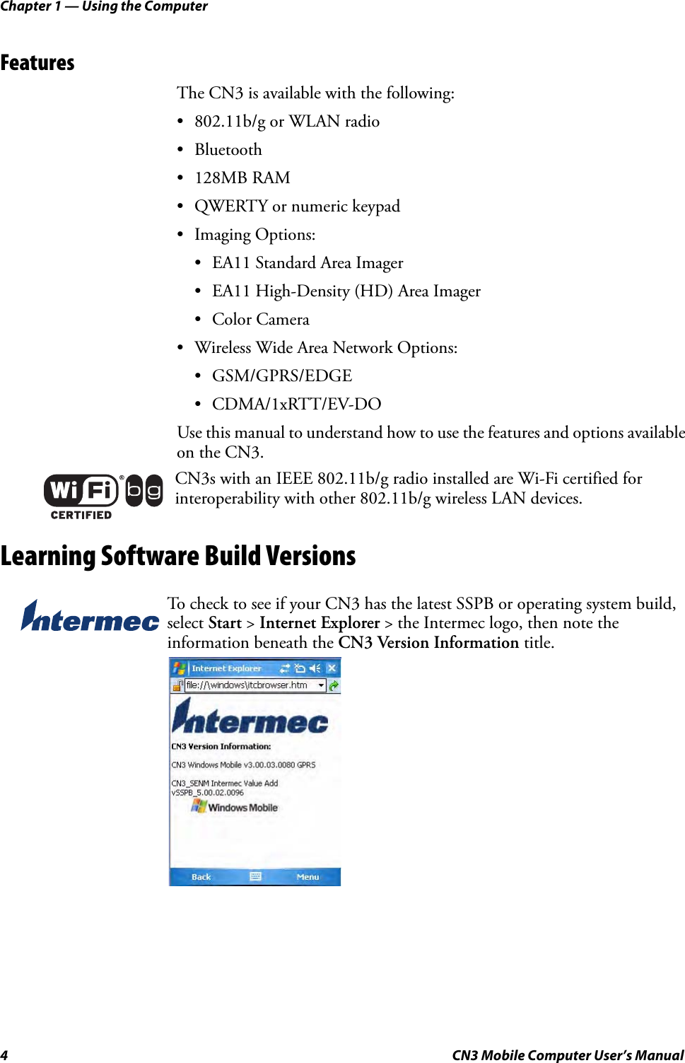 Chapter 1 — Using the Computer4 CN3 Mobile Computer User’s ManualFeaturesThe CN3 is available with the following:• 802.11b/g or WLAN radio• Bluetooth• 128MB RAM• QWERTY or numeric keypad• Imaging Options:• EA11 Standard Area Imager• EA11 High-Density (HD) Area Imager• Color Camera• Wireless Wide Area Network Options:• GSM/GPRS/EDGE• CDMA/1xRTT/EV-DOUse this manual to understand how to use the features and options available on the CN3.Learning Software Build VersionsCN3s with an IEEE 802.11b/g radio installed are Wi-Fi certified for interoperability with other 802.11b/g wireless LAN devices.To check to see if your CN3 has the latest SSPB or operating system build, select Start &gt; Internet Explorer &gt; the Intermec logo, then note the information beneath the CN3 Version Information title.