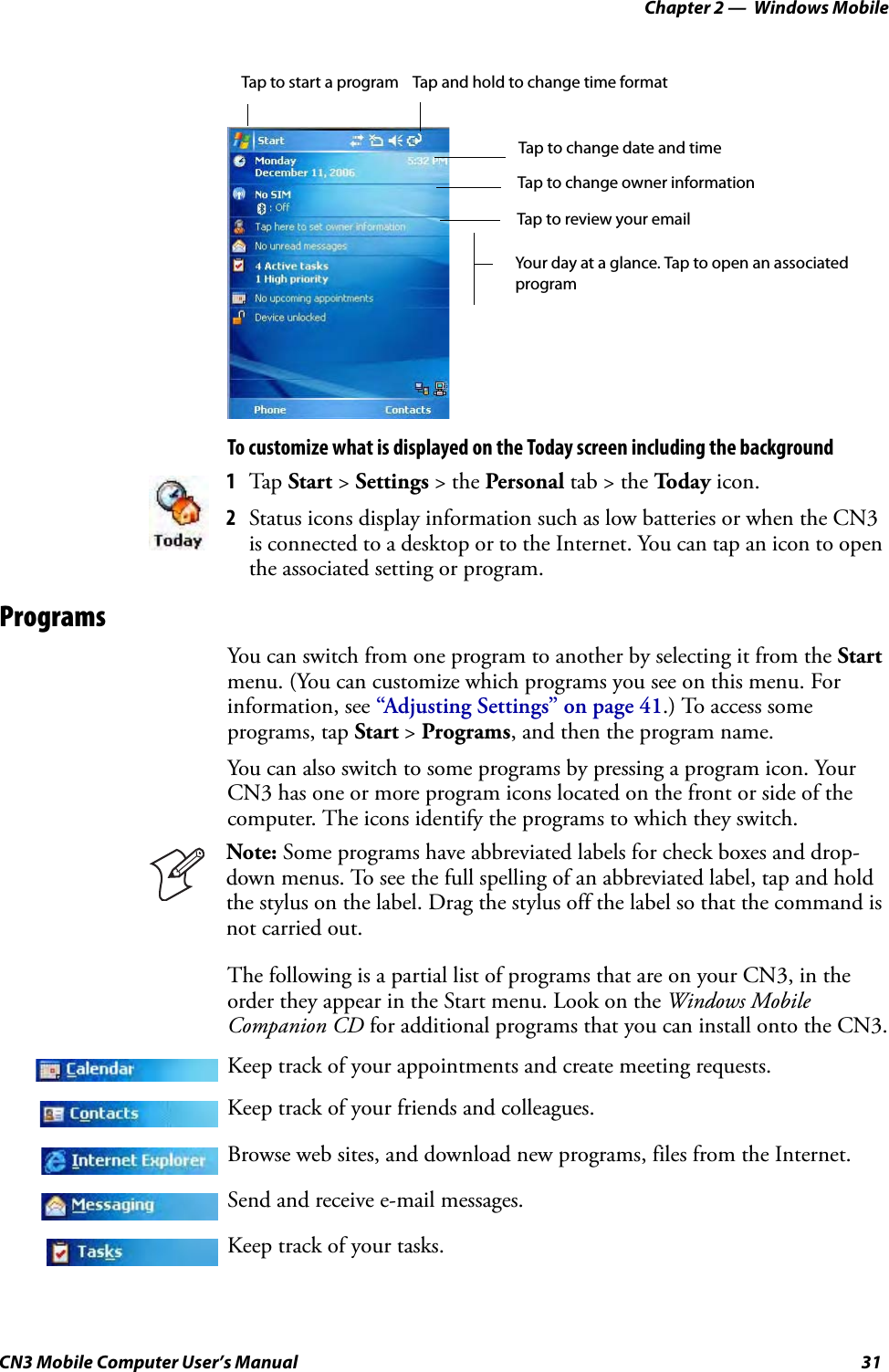 Chapter 2 —  Windows MobileCN3 Mobile Computer User’s Manual 31To customize what is displayed on the Today screen including the backgroundProgramsYou can switch from one program to another by selecting it from the Start menu. (You can customize which programs you see on this menu. For information, see “Adjusting Settings” on page 41.) To access some programs, tap Start &gt; Programs, and then the program name.You can also switch to some programs by pressing a program icon. Your CN3 has one or more program icons located on the front or side of the computer. The icons identify the programs to which they switch.The following is a partial list of programs that are on your CN3, in the order they appear in the Start menu. Look on the Windows Mobile Companion CD for additional programs that you can install onto the CN3.1Tap Start &gt; Settings &gt; the Personal tab &gt; the To da y  icon.2Status icons display information such as low batteries or when the CN3 is connected to a desktop or to the Internet. You can tap an icon to open the associated setting or program.Note: Some programs have abbreviated labels for check boxes and drop-down menus. To see the full spelling of an abbreviated label, tap and hold the stylus on the label. Drag the stylus off the label so that the command is not carried out.Keep track of your appointments and create meeting requests.Keep track of your friends and colleagues.Browse web sites, and download new programs, files from the Internet.Send and receive e-mail messages.Keep track of your tasks.Tap to start a program Tap and hold to change time formatTap to change date and timeTap to change owner informationTap to review your emailYour day at a glance. Tap to open an associatedprogram