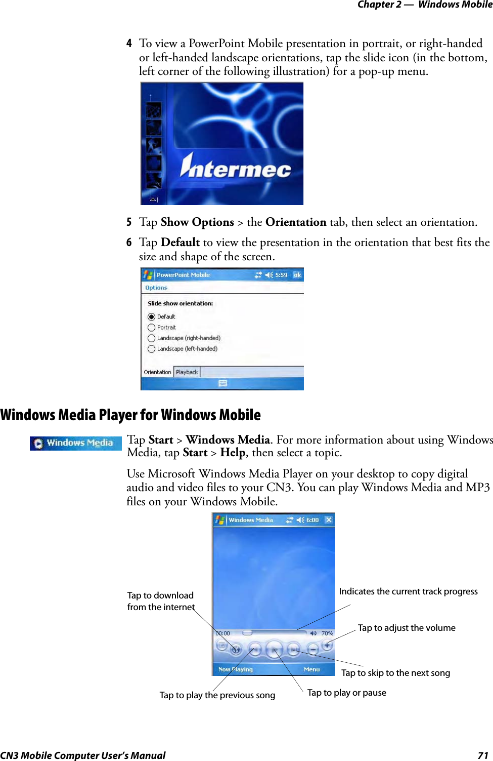 Chapter 2 —  Windows MobileCN3 Mobile Computer User’s Manual 714To view a PowerPoint Mobile presentation in portrait, or right-handed or left-handed landscape orientations, tap the slide icon (in the bottom, left corner of the following illustration) for a pop-up menu.5Tap  Show Options &gt; the Orientation tab, then select an orientation.6Tap  Default to view the presentation in the orientation that best fits the size and shape of the screen.Windows Media Player for Windows Mobile Use Microsoft Windows Media Player on your desktop to copy digital audio and video files to your CN3. You can play Windows Media and MP3 files on your Windows Mobile.Tap  Start &gt; Windows Media. For more information about using Windows Media, tap Start &gt; Help, then select a topic.Indicates the current track progressTap to adjust the volumeTap to skip to the next songTap to play the previous song Tap to play or pauseTap to downloadfrom the internet