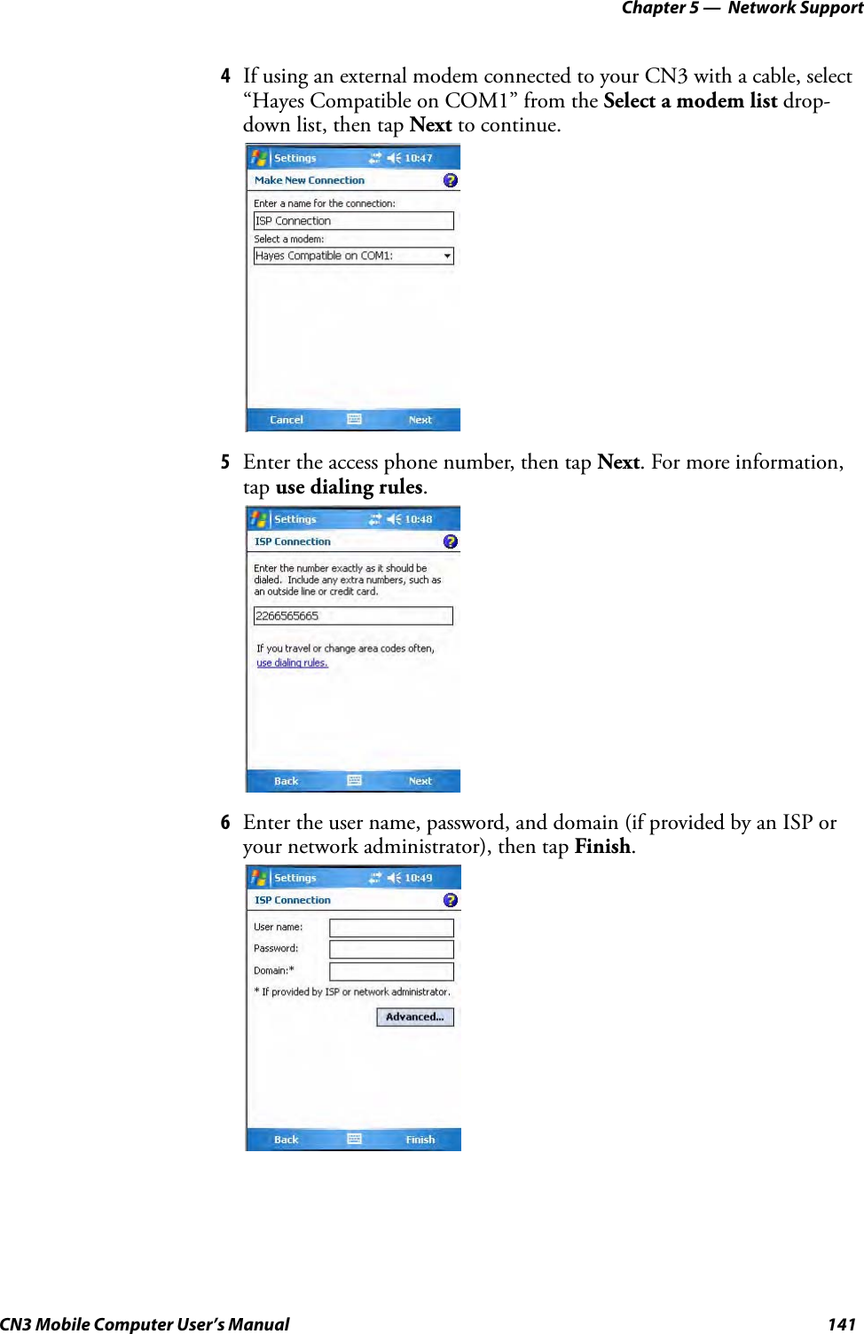 Chapter 5 —  Network SupportCN3 Mobile Computer User’s Manual 1414If using an external modem connected to your CN3 with a cable, select “Hayes Compatible on COM1” from the Select a modem list drop-down list, then tap Next to continue.5Enter the access phone number, then tap Next. For more information, tap use dialing rules.6Enter the user name, password, and domain (if provided by an ISP or your network administrator), then tap Finish.