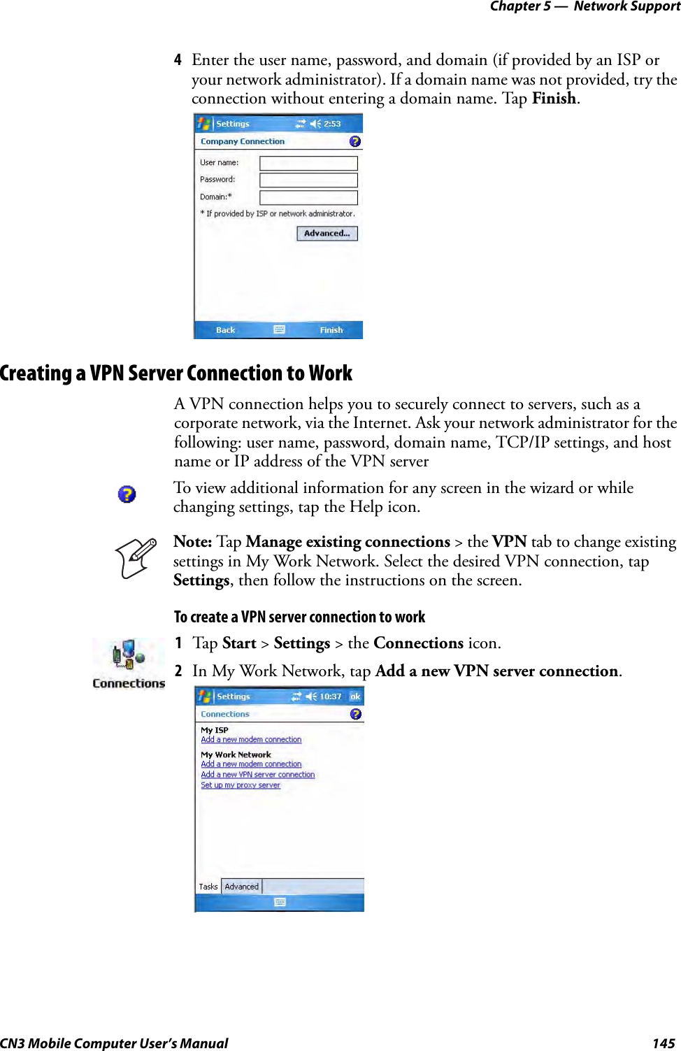 Chapter 5 —  Network SupportCN3 Mobile Computer User’s Manual 1454Enter the user name, password, and domain (if provided by an ISP or your network administrator). If a domain name was not provided, try the connection without entering a domain name. Tap Finish.Creating a VPN Server Connection to WorkA VPN connection helps you to securely connect to servers, such as a corporate network, via the Internet. Ask your network administrator for the following: user name, password, domain name, TCP/IP settings, and host name or IP address of the VPN serverTo create a VPN server connection to workTo view additional information for any screen in the wizard or while changing settings, tap the Help icon.Note: Tap Manage existing connections &gt; the VPN tab to change existing settings in My Work Network. Select the desired VPN connection, tap Settings, then follow the instructions on the screen.1Tap Start &gt; Settings &gt; the Connections icon. 2In My Work Network, tap Add a new VPN server connection.