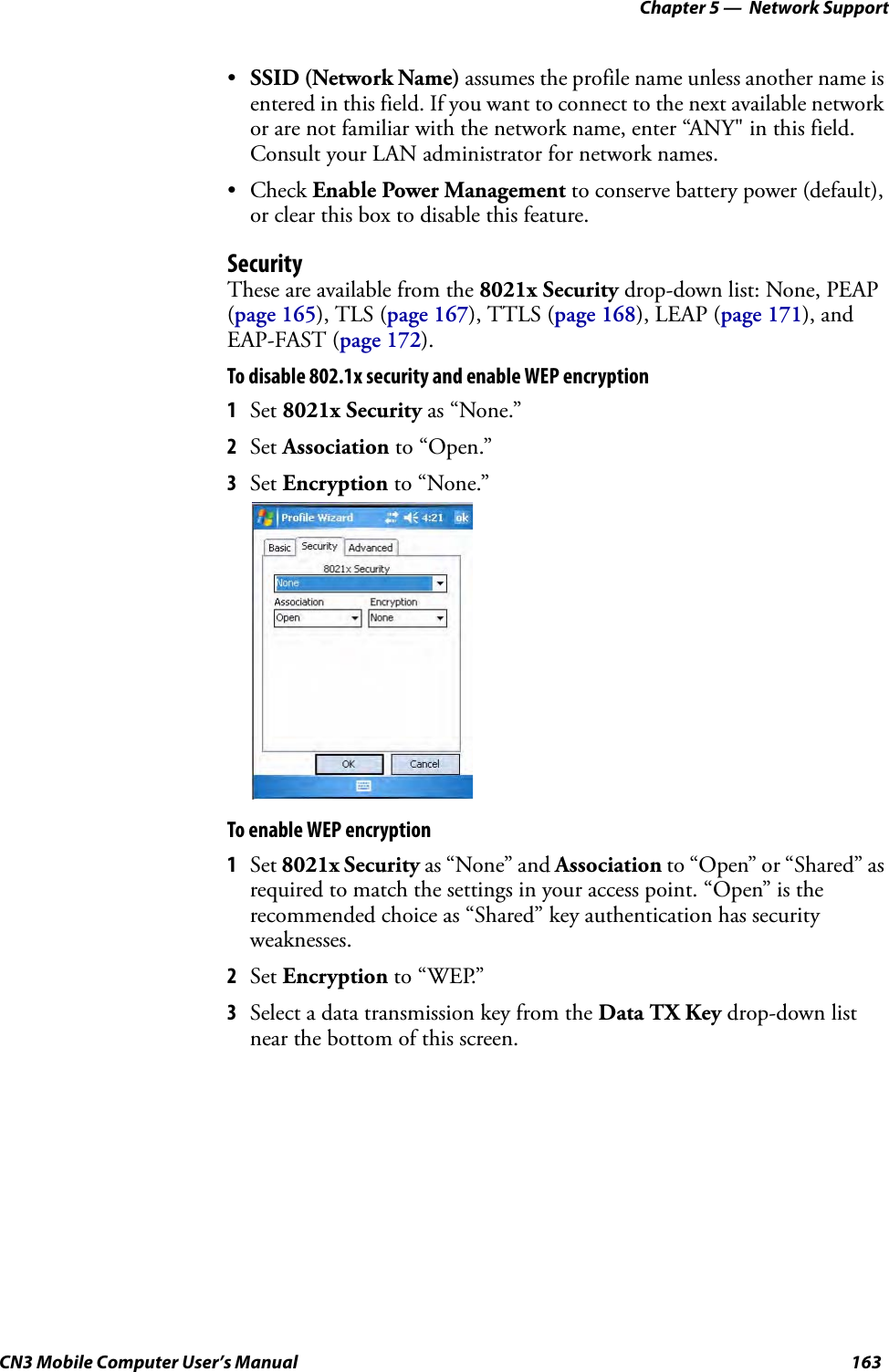 Chapter 5 —  Network SupportCN3 Mobile Computer User’s Manual 163•SSID (Network Name) assumes the profile name unless another name is entered in this field. If you want to connect to the next available network or are not familiar with the network name, enter “ANY&quot; in this field. Consult your LAN administrator for network names.• Check Enable Power Management to conserve battery power (default), or clear this box to disable this feature.SecurityThese are available from the 8021x Security drop-down list: None, PEAP (page 165), TLS (page 167), TTLS (page 168), LEAP (page 171), and EAP-FAST (page 172).To disable 802.1x security and enable WEP encryption1Set 8021x Security as “None.”2Set Association to “Open.”3Set Encryption to “None.”To enable WEP encryption1Set 8021x Security as “None” and Association to “Open” or “Shared” as required to match the settings in your access point. “Open” is the recommended choice as “Shared” key authentication has security weaknesses.2Set Encryption to “WEP.”3Select a data transmission key from the Data TX Key drop-down list near the bottom of this screen.