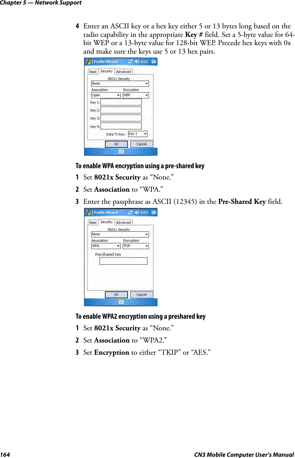 Chapter 5 — Network Support164 CN3 Mobile Computer User’s Manual4Enter an ASCII key or a hex key either 5 or 13 bytes long based on the radio capability in the appropriate Key # field. Set a 5-byte value for 64-bit WEP or a 13-byte value for 128-bit WEP. Precede hex keys with 0x and make sure the keys use 5 or 13 hex pairs.To enable WPA encryption using a pre-shared key1Set 8021x Security as “None.”2Set Association to “WPA.”3Enter the passphrase as ASCII (12345) in the Pre-Shared Key field.To enable WPA2 encryption using a preshared key1Set 8021x Security as “None.”2Set Association to “WPA2.”3Set Encryption to either “TKIP” or “AES.”