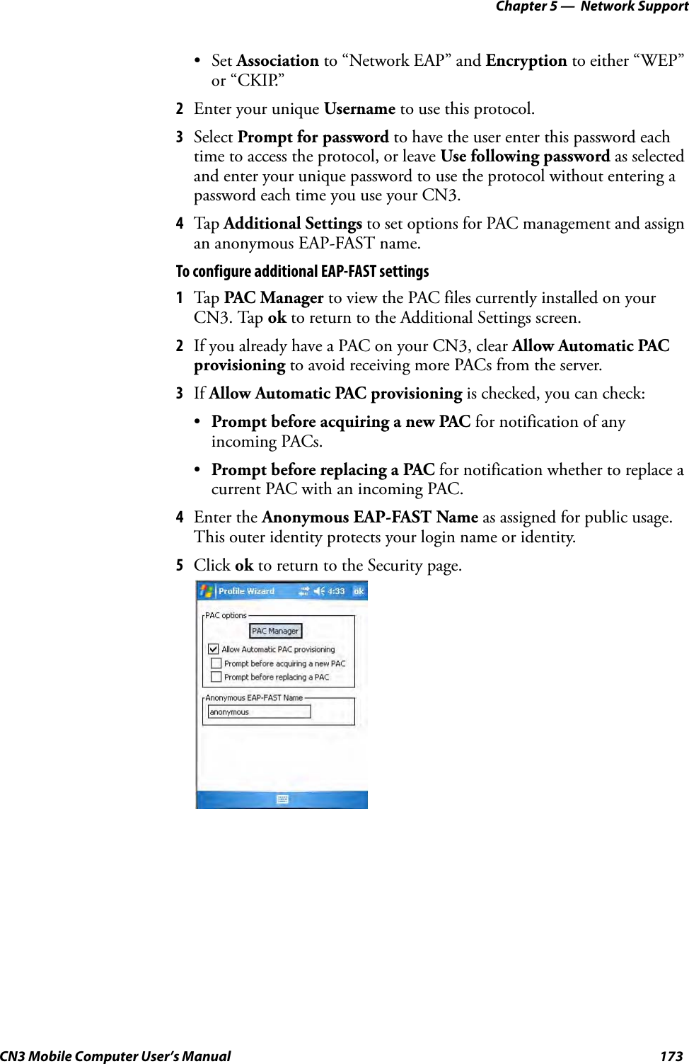 Chapter 5 —  Network SupportCN3 Mobile Computer User’s Manual 173•Set Association to “Network EAP” and Encryption to either “WEP” or “CKIP.”2Enter your unique Username to use this protocol.3Select Prompt for password to have the user enter this password each time to access the protocol, or leave Use following password as selected and enter your unique password to use the protocol without entering a password each time you use your CN3.4Tap Additional Settings to set options for PAC management and assign an anonymous EAP-FAST name.To configure additional EAP-FAST settings1Tap PAC Manager to view the PAC files currently installed on your CN3. Tap ok to return to the Additional Settings screen.2If you already have a PAC on your CN3, clear Allow Automatic PAC provisioning to avoid receiving more PACs from the server.3If Allow Automatic PAC provisioning is checked, you can check:•Prompt before acquiring a new PAC for notification of any incoming PACs.•Prompt before replacing a PAC for notification whether to replace a current PAC with an incoming PAC.4Enter the Anonymous EAP-FAST Name as assigned for public usage. This outer identity protects your login name or identity.5Click ok to return to the Security page.